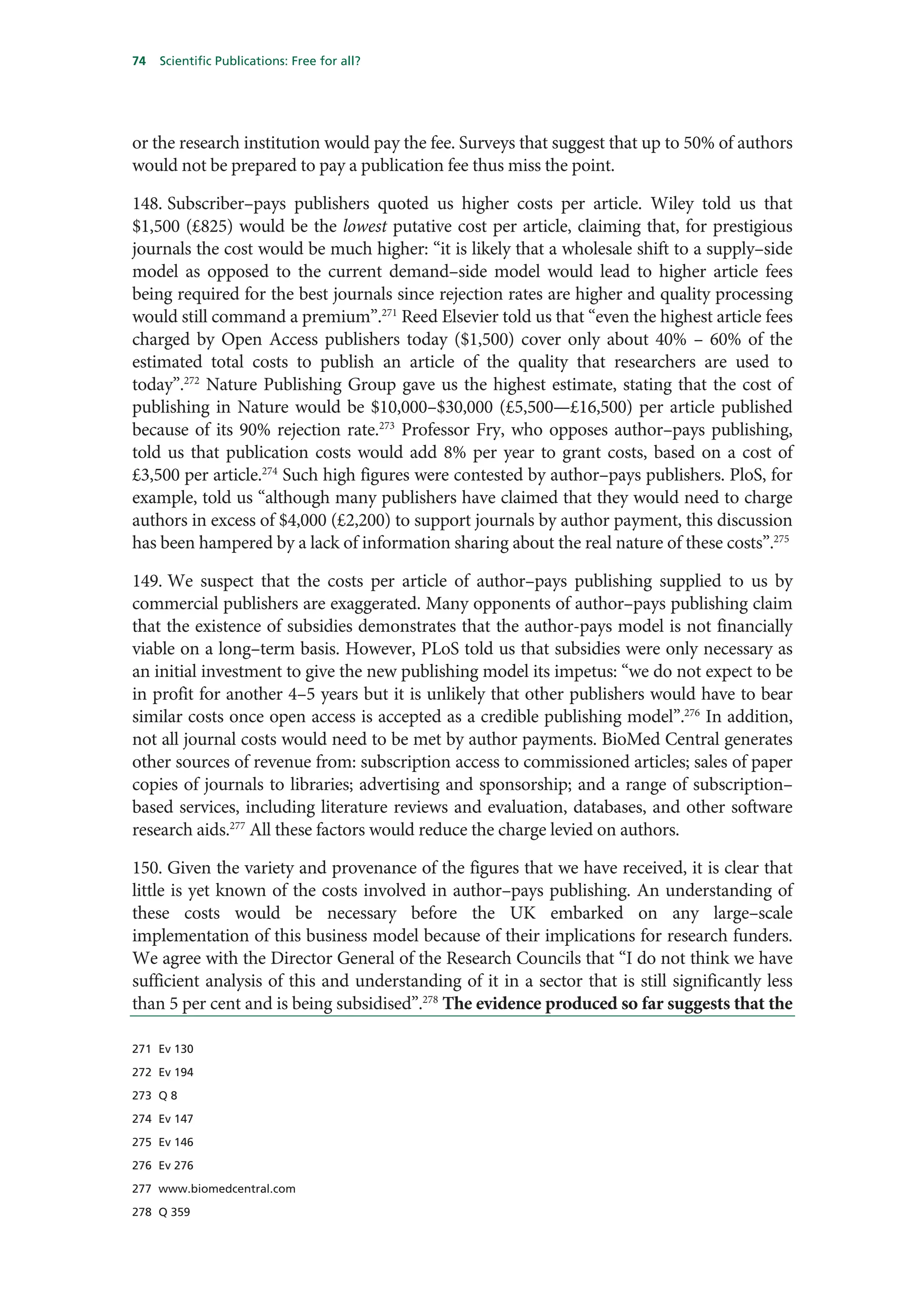 74   Scientific Publications: Free for all?




or the research institution would pay the fee. Surveys that suggest that up to 50% of authors
would not be prepared to pay a publication fee thus miss the point.

148. Subscriber–pays publishers quoted us higher costs per article. Wiley told us that
$1,500 (£825) would be the lowest putative cost per article, claiming that, for prestigious
journals the cost would be much higher: “it is likely that a wholesale shift to a supply–side
model as opposed to the current demand–side model would lead to higher article fees
being required for the best journals since rejection rates are higher and quality processing
would still command a premium”.271 Reed Elsevier told us that “even the highest article fees
charged by Open Access publishers today ($1,500) cover only about 40% – 60% of the
estimated total costs to publish an article of the quality that researchers are used to
today”.272 Nature Publishing Group gave us the highest estimate, stating that the cost of
publishing in Nature would be $10,000–$30,000 (£5,500—£16,500) per article published
because of its 90% rejection rate.273 Professor Fry, who opposes author–pays publishing,
told us that publication costs would add 8% per year to grant costs, based on a cost of
£3,500 per article.274 Such high figures were contested by author–pays publishers. PloS, for
example, told us “although many publishers have claimed that they would need to charge
authors in excess of $4,000 (£2,200) to support journals by author payment, this discussion
has been hampered by a lack of information sharing about the real nature of these costs”.275

149. We suspect that the costs per article of author–pays publishing supplied to us by
commercial publishers are exaggerated. Many opponents of author–pays publishing claim
that the existence of subsidies demonstrates that the author-pays model is not financially
viable on a long–term basis. However, PLoS told us that subsidies were only necessary as
an initial investment to give the new publishing model its impetus: “we do not expect to be
in profit for another 4–5 years but it is unlikely that other publishers would have to bear
similar costs once open access is accepted as a credible publishing model”.276 In addition,
not all journal costs would need to be met by author payments. BioMed Central generates
other sources of revenue from: subscription access to commissioned articles; sales of paper
copies of journals to libraries; advertising and sponsorship; and a range of subscription–
based services, including literature reviews and evaluation, databases, and other software
research aids.277 All these factors would reduce the charge levied on authors.

150. Given the variety and provenance of the figures that we have received, it is clear that
little is yet known of the costs involved in author–pays publishing. An understanding of
these costs would be necessary before the UK embarked on any large–scale
implementation of this business model because of their implications for research funders.
We agree with the Director General of the Research Councils that “I do not think we have
sufficient analysis of this and understanding of it in a sector that is still significantly less
than 5 per cent and is being subsidised”.278 The evidence produced so far suggests that the

271 Ev 130

272 Ev 194

273 Q 8

274 Ev 147

275 Ev 146

276 Ev 276

277 www.biomedcentral.com

278 Q 359
 