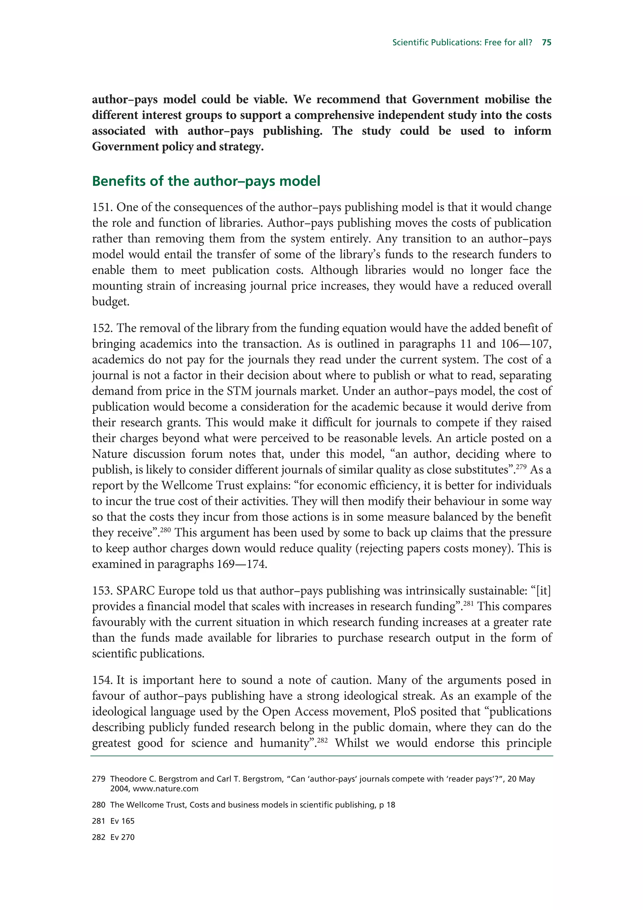 Scientific Publications: Free for all?   75




author–pays model could be viable. We recommend that Government mobilise the
different interest groups to support a comprehensive independent study into the costs
associated with author–pays publishing. The study could be used to inform
Government policy and strategy.

Benefits of the author–pays model
151. One of the consequences of the author–pays publishing model is that it would change
the role and function of libraries. Author–pays publishing moves the costs of publication
rather than removing them from the system entirely. Any transition to an author–pays
model would entail the transfer of some of the library’s funds to the research funders to
enable them to meet publication costs. Although libraries would no longer face the
mounting strain of increasing journal price increases, they would have a reduced overall
budget.

152. The removal of the library from the funding equation would have the added benefit of
bringing academics into the transaction. As is outlined in paragraphs 11 and 106—107,
academics do not pay for the journals they read under the current system. The cost of a
journal is not a factor in their decision about where to publish or what to read, separating
demand from price in the STM journals market. Under an author–pays model, the cost of
publication would become a consideration for the academic because it would derive from
their research grants. This would make it difficult for journals to compete if they raised
their charges beyond what were perceived to be reasonable levels. An article posted on a
Nature discussion forum notes that, under this model, “an author, deciding where to
publish, is likely to consider different journals of similar quality as close substitutes”.279 As a
report by the Wellcome Trust explains: “for economic efficiency, it is better for individuals
to incur the true cost of their activities. They will then modify their behaviour in some way
so that the costs they incur from those actions is in some measure balanced by the benefit
they receive”.280 This argument has been used by some to back up claims that the pressure
to keep author charges down would reduce quality (rejecting papers costs money). This is
examined in paragraphs 169—174.

153. SPARC Europe told us that author–pays publishing was intrinsically sustainable: “[it]
provides a financial model that scales with increases in research funding”.281 This compares
favourably with the current situation in which research funding increases at a greater rate
than the funds made available for libraries to purchase research output in the form of
scientific publications.

154. It is important here to sound a note of caution. Many of the arguments posed in
favour of author–pays publishing have a strong ideological streak. As an example of the
ideological language used by the Open Access movement, PloS posited that “publications
describing publicly funded research belong in the public domain, where they can do the
greatest good for science and humanity”.282 Whilst we would endorse this principle

279 Theodore C. Bergstrom and Carl T. Bergstrom, “Can ‘author-pays’ journals compete with ‘reader pays’?”, 20 May
    2004, www.nature.com

280 The Wellcome Trust, Costs and business models in scientific publishing, p 18

281 Ev 165

282 Ev 270
 