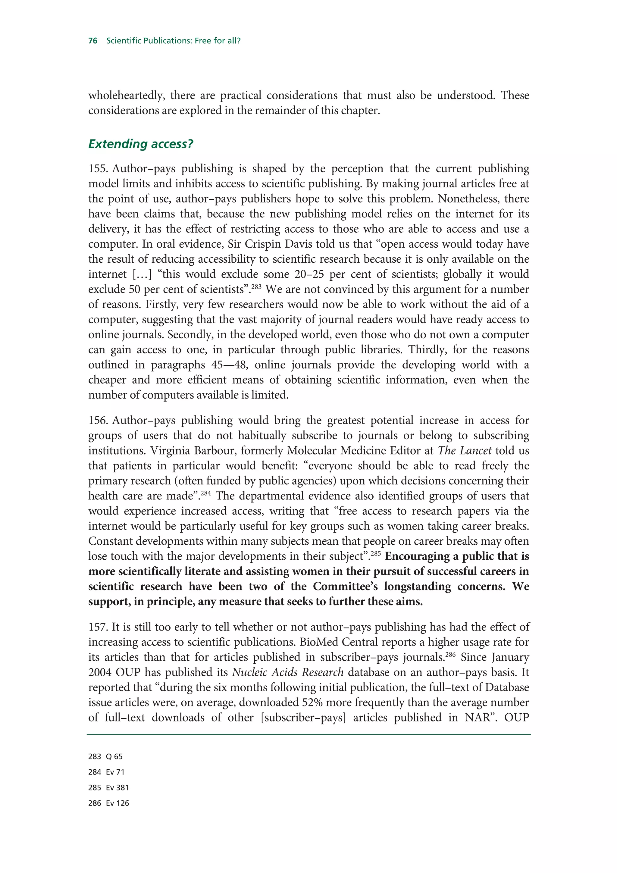 76   Scientific Publications: Free for all?




wholeheartedly, there are practical considerations that must also be understood. These
considerations are explored in the remainder of this chapter.

Extending access?
155. Author–pays publishing is shaped by the perception that the current publishing
model limits and inhibits access to scientific publishing. By making journal articles free at
the point of use, author–pays publishers hope to solve this problem. Nonetheless, there
have been claims that, because the new publishing model relies on the internet for its
delivery, it has the effect of restricting access to those who are able to access and use a
computer. In oral evidence, Sir Crispin Davis told us that “open access would today have
the result of reducing accessibility to scientific research because it is only available on the
internet […] “this would exclude some 20–25 per cent of scientists; globally it would
exclude 50 per cent of scientists”.283 We are not convinced by this argument for a number
of reasons. Firstly, very few researchers would now be able to work without the aid of a
computer, suggesting that the vast majority of journal readers would have ready access to
online journals. Secondly, in the developed world, even those who do not own a computer
can gain access to one, in particular through public libraries. Thirdly, for the reasons
outlined in paragraphs 45—48, online journals provide the developing world with a
cheaper and more efficient means of obtaining scientific information, even when the
number of computers available is limited.

156. Author–pays publishing would bring the greatest potential increase in access for
groups of users that do not habitually subscribe to journals or belong to subscribing
institutions. Virginia Barbour, formerly Molecular Medicine Editor at The Lancet told us
that patients in particular would benefit: “everyone should be able to read freely the
primary research (often funded by public agencies) upon which decisions concerning their
health care are made”.284 The departmental evidence also identified groups of users that
would experience increased access, writing that “free access to research papers via the
internet would be particularly useful for key groups such as women taking career breaks.
Constant developments within many subjects mean that people on career breaks may often
lose touch with the major developments in their subject”.285 Encouraging a public that is
more scientifically literate and assisting women in their pursuit of successful careers in
scientific research have been two of the Committee’s longstanding concerns. We
support, in principle, any measure that seeks to further these aims.

157. It is still too early to tell whether or not author–pays publishing has had the effect of
increasing access to scientific publications. BioMed Central reports a higher usage rate for
its articles than that for articles published in subscriber–pays journals.286 Since January
2004 OUP has published its Nucleic Acids Research database on an author–pays basis. It
reported that “during the six months following initial publication, the full–text of Database
issue articles were, on average, downloaded 52% more frequently than the average number
of full–text downloads of other [subscriber–pays] articles published in NAR”. OUP


283 Q 65

284 Ev 71

285 Ev 381

286 Ev 126
 