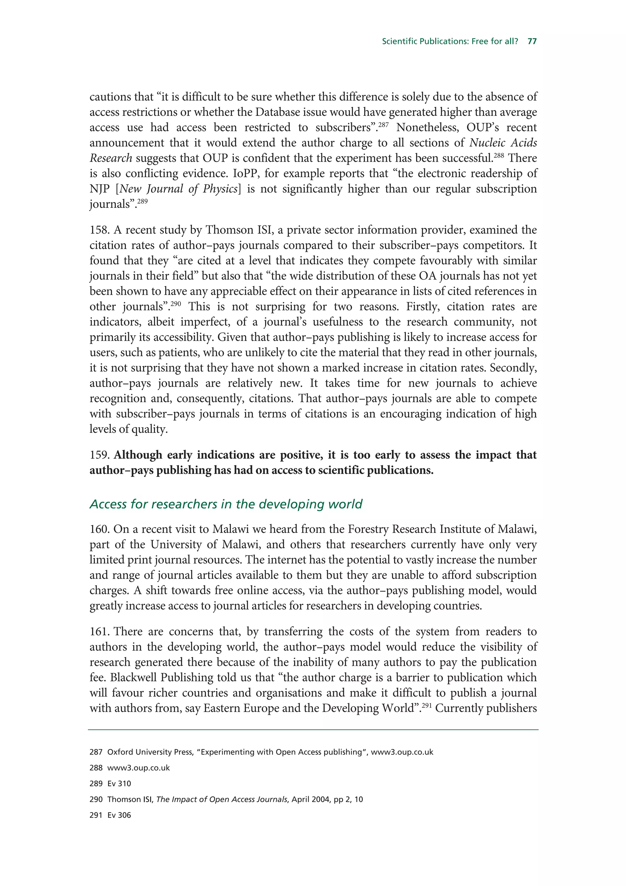 Scientific Publications: Free for all?   77




cautions that “it is difficult to be sure whether this difference is solely due to the absence of
access restrictions or whether the Database issue would have generated higher than average
access use had access been restricted to subscribers”.287 Nonetheless, OUP’s recent
announcement that it would extend the author charge to all sections of Nucleic Acids
Research suggests that OUP is confident that the experiment has been successful.288 There
is also conflicting evidence. IoPP, for example reports that “the electronic readership of
NJP [New Journal of Physics] is not significantly higher than our regular subscription
journals”.289

158. A recent study by Thomson ISI, a private sector information provider, examined the
citation rates of author–pays journals compared to their subscriber–pays competitors. It
found that they “are cited at a level that indicates they compete favourably with similar
journals in their field” but also that “the wide distribution of these OA journals has not yet
been shown to have any appreciable effect on their appearance in lists of cited references in
other journals”.290 This is not surprising for two reasons. Firstly, citation rates are
indicators, albeit imperfect, of a journal’s usefulness to the research community, not
primarily its accessibility. Given that author–pays publishing is likely to increase access for
users, such as patients, who are unlikely to cite the material that they read in other journals,
it is not surprising that they have not shown a marked increase in citation rates. Secondly,
author–pays journals are relatively new. It takes time for new journals to achieve
recognition and, consequently, citations. That author–pays journals are able to compete
with subscriber–pays journals in terms of citations is an encouraging indication of high
levels of quality.

159. Although early indications are positive, it is too early to assess the impact that
author–pays publishing has had on access to scientific publications.

Access for researchers in the developing world
160. On a recent visit to Malawi we heard from the Forestry Research Institute of Malawi,
part of the University of Malawi, and others that researchers currently have only very
limited print journal resources. The internet has the potential to vastly increase the number
and range of journal articles available to them but they are unable to afford subscription
charges. A shift towards free online access, via the author–pays publishing model, would
greatly increase access to journal articles for researchers in developing countries.

161. There are concerns that, by transferring the costs of the system from readers to
authors in the developing world, the author–pays model would reduce the visibility of
research generated there because of the inability of many authors to pay the publication
fee. Blackwell Publishing told us that “the author charge is a barrier to publication which
will favour richer countries and organisations and make it difficult to publish a journal
with authors from, say Eastern Europe and the Developing World”.291 Currently publishers


287 Oxford University Press, “Experimenting with Open Access publishing”, www3.oup.co.uk

288 www3.oup.co.uk

289 Ev 310

290 Thomson ISI, The Impact of Open Access Journals, April 2004, pp 2, 10

291 Ev 306
 