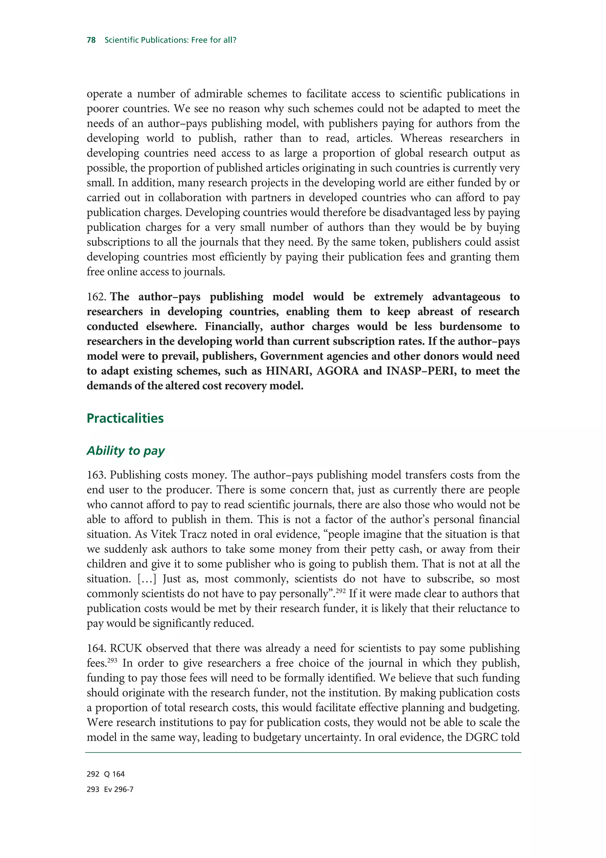 78   Scientific Publications: Free for all?




operate a number of admirable schemes to facilitate access to scientific publications in
poorer countries. We see no reason why such schemes could not be adapted to meet the
needs of an author–pays publishing model, with publishers paying for authors from the
developing world to publish, rather than to read, articles. Whereas researchers in
developing countries need access to as large a proportion of global research output as
possible, the proportion of published articles originating in such countries is currently very
small. In addition, many research projects in the developing world are either funded by or
carried out in collaboration with partners in developed countries who can afford to pay
publication charges. Developing countries would therefore be disadvantaged less by paying
publication charges for a very small number of authors than they would be by buying
subscriptions to all the journals that they need. By the same token, publishers could assist
developing countries most efficiently by paying their publication fees and granting them
free online access to journals.

162. The author–pays publishing model would be extremely advantageous to
researchers in developing countries, enabling them to keep abreast of research
conducted elsewhere. Financially, author charges would be less burdensome to
researchers in the developing world than current subscription rates. If the author–pays
model were to prevail, publishers, Government agencies and other donors would need
to adapt existing schemes, such as HINARI, AGORA and INASP–PERI, to meet the
demands of the altered cost recovery model.

Practicalities

Ability to pay
163. Publishing costs money. The author–pays publishing model transfers costs from the
end user to the producer. There is some concern that, just as currently there are people
who cannot afford to pay to read scientific journals, there are also those who would not be
able to afford to publish in them. This is not a factor of the author’s personal financial
situation. As Vitek Tracz noted in oral evidence, “people imagine that the situation is that
we suddenly ask authors to take some money from their petty cash, or away from their
children and give it to some publisher who is going to publish them. That is not at all the
situation. […] Just as, most commonly, scientists do not have to subscribe, so most
commonly scientists do not have to pay personally”.292 If it were made clear to authors that
publication costs would be met by their research funder, it is likely that their reluctance to
pay would be significantly reduced.

164. RCUK observed that there was already a need for scientists to pay some publishing
fees.293 In order to give researchers a free choice of the journal in which they publish,
funding to pay those fees will need to be formally identified. We believe that such funding
should originate with the research funder, not the institution. By making publication costs
a proportion of total research costs, this would facilitate effective planning and budgeting.
Were research institutions to pay for publication costs, they would not be able to scale the
model in the same way, leading to budgetary uncertainty. In oral evidence, the DGRC told

292 Q 164

293 Ev 296-7
 