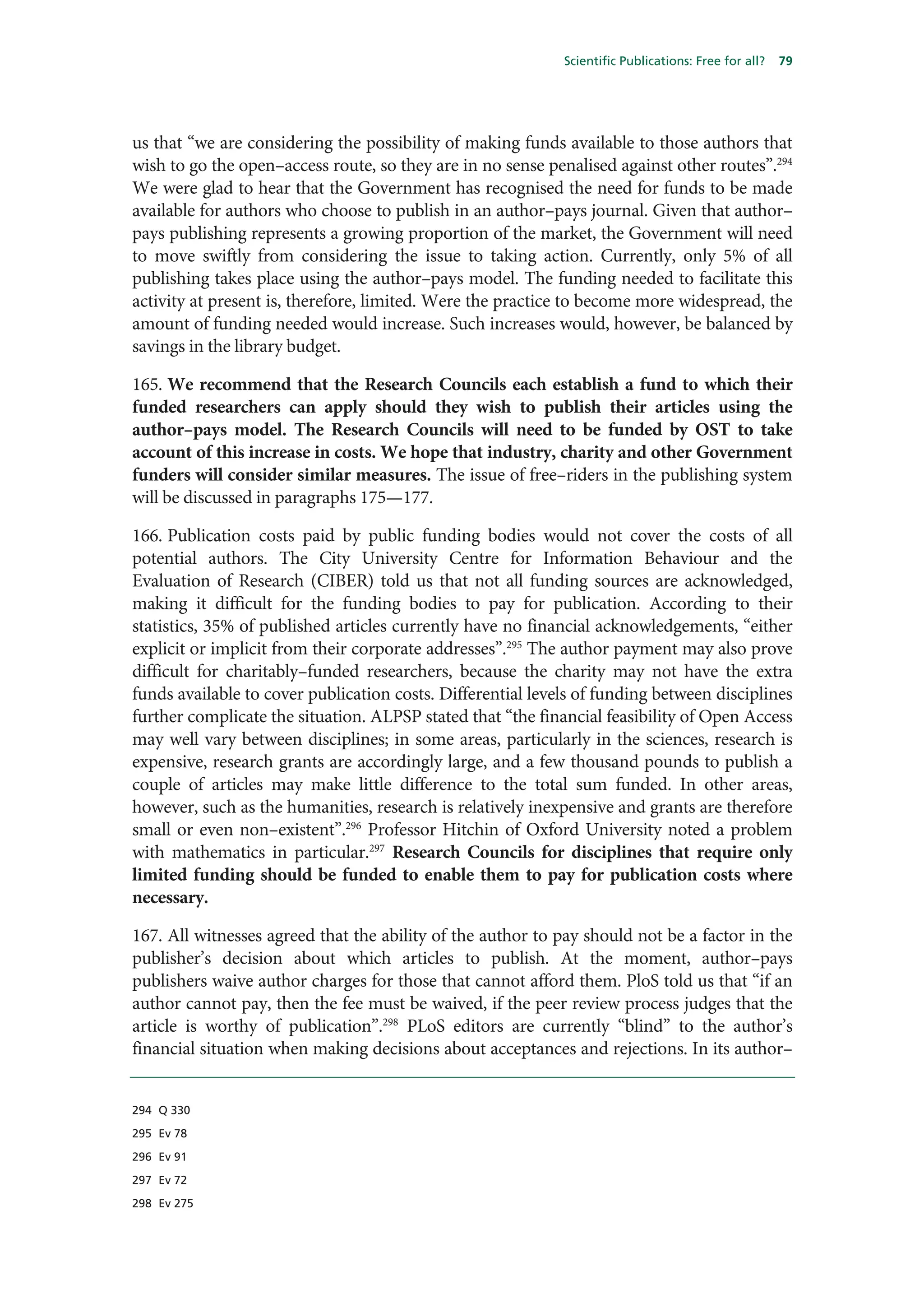 Scientific Publications: Free for all?   79




us that “we are considering the possibility of making funds available to those authors that
wish to go the open–access route, so they are in no sense penalised against other routes”.294
We were glad to hear that the Government has recognised the need for funds to be made
available for authors who choose to publish in an author–pays journal. Given that author–
pays publishing represents a growing proportion of the market, the Government will need
to move swiftly from considering the issue to taking action. Currently, only 5% of all
publishing takes place using the author–pays model. The funding needed to facilitate this
activity at present is, therefore, limited. Were the practice to become more widespread, the
amount of funding needed would increase. Such increases would, however, be balanced by
savings in the library budget.

165. We recommend that the Research Councils each establish a fund to which their
funded researchers can apply should they wish to publish their articles using the
author–pays model. The Research Councils will need to be funded by OST to take
account of this increase in costs. We hope that industry, charity and other Government
funders will consider similar measures. The issue of free–riders in the publishing system
will be discussed in paragraphs 175—177.

166. Publication costs paid by public funding bodies would not cover the costs of all
potential authors. The City University Centre for Information Behaviour and the
Evaluation of Research (CIBER) told us that not all funding sources are acknowledged,
making it difficult for the funding bodies to pay for publication. According to their
statistics, 35% of published articles currently have no financial acknowledgements, “either
explicit or implicit from their corporate addresses”.295 The author payment may also prove
difficult for charitably–funded researchers, because the charity may not have the extra
funds available to cover publication costs. Differential levels of funding between disciplines
further complicate the situation. ALPSP stated that “the financial feasibility of Open Access
may well vary between disciplines; in some areas, particularly in the sciences, research is
expensive, research grants are accordingly large, and a few thousand pounds to publish a
couple of articles may make little difference to the total sum funded. In other areas,
however, such as the humanities, research is relatively inexpensive and grants are therefore
small or even non–existent”.296 Professor Hitchin of Oxford University noted a problem
with mathematics in particular.297 Research Councils for disciplines that require only
limited funding should be funded to enable them to pay for publication costs where
necessary.

167. All witnesses agreed that the ability of the author to pay should not be a factor in the
publisher’s decision about which articles to publish. At the moment, author–pays
publishers waive author charges for those that cannot afford them. PloS told us that “if an
author cannot pay, then the fee must be waived, if the peer review process judges that the
article is worthy of publication”.298 PLoS editors are currently “blind” to the author’s
financial situation when making decisions about acceptances and rejections. In its author–


294 Q 330

295 Ev 78

296 Ev 91

297 Ev 72

298 Ev 275
 