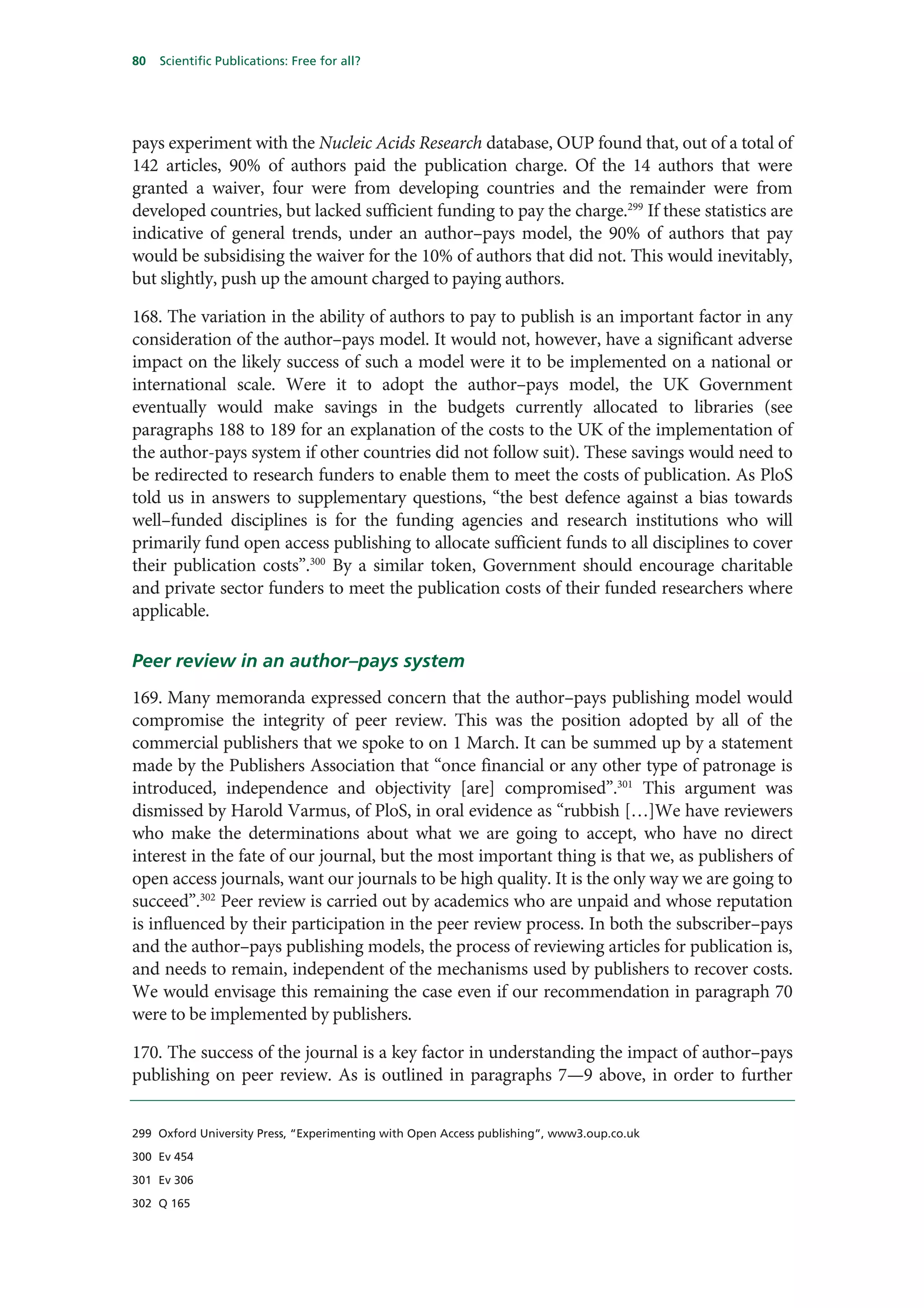 80   Scientific Publications: Free for all?




pays experiment with the Nucleic Acids Research database, OUP found that, out of a total of
142 articles, 90% of authors paid the publication charge. Of the 14 authors that were
granted a waiver, four were from developing countries and the remainder were from
developed countries, but lacked sufficient funding to pay the charge.299 If these statistics are
indicative of general trends, under an author–pays model, the 90% of authors that pay
would be subsidising the waiver for the 10% of authors that did not. This would inevitably,
but slightly, push up the amount charged to paying authors.

168. The variation in the ability of authors to pay to publish is an important factor in any
consideration of the author–pays model. It would not, however, have a significant adverse
impact on the likely success of such a model were it to be implemented on a national or
international scale. Were it to adopt the author–pays model, the UK Government
eventually would make savings in the budgets currently allocated to libraries (see
paragraphs 188 to 189 for an explanation of the costs to the UK of the implementation of
the author-pays system if other countries did not follow suit). These savings would need to
be redirected to research funders to enable them to meet the costs of publication. As PloS
told us in answers to supplementary questions, “the best defence against a bias towards
well–funded disciplines is for the funding agencies and research institutions who will
primarily fund open access publishing to allocate sufficient funds to all disciplines to cover
their publication costs”.300 By a similar token, Government should encourage charitable
and private sector funders to meet the publication costs of their funded researchers where
applicable.

Peer review in an author–pays system
169. Many memoranda expressed concern that the author–pays publishing model would
compromise the integrity of peer review. This was the position adopted by all of the
commercial publishers that we spoke to on 1 March. It can be summed up by a statement
made by the Publishers Association that “once financial or any other type of patronage is
introduced, independence and objectivity [are] compromised”.301 This argument was
dismissed by Harold Varmus, of PloS, in oral evidence as “rubbish […]We have reviewers
who make the determinations about what we are going to accept, who have no direct
interest in the fate of our journal, but the most important thing is that we, as publishers of
open access journals, want our journals to be high quality. It is the only way we are going to
succeed”.302 Peer review is carried out by academics who are unpaid and whose reputation
is influenced by their participation in the peer review process. In both the subscriber–pays
and the author–pays publishing models, the process of reviewing articles for publication is,
and needs to remain, independent of the mechanisms used by publishers to recover costs.
We would envisage this remaining the case even if our recommendation in paragraph 70
were to be implemented by publishers.

170. The success of the journal is a key factor in understanding the impact of author–pays
publishing on peer review. As is outlined in paragraphs 7—9 above, in order to further


299 Oxford University Press, “Experimenting with Open Access publishing”, www3.oup.co.uk

300 Ev 454

301 Ev 306

302 Q 165
 