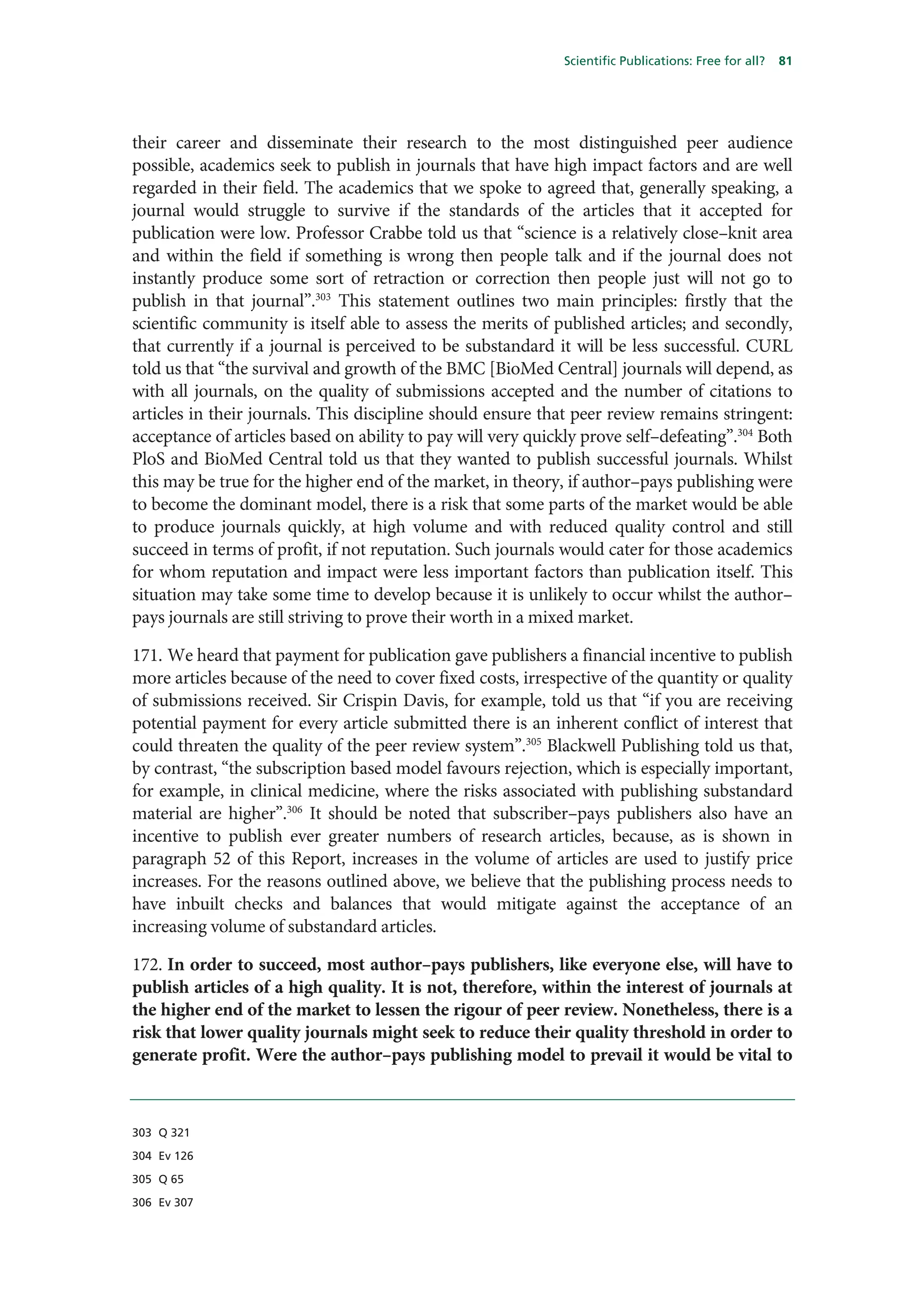 Scientific Publications: Free for all?   81




their career and disseminate their research to the most distinguished peer audience
possible, academics seek to publish in journals that have high impact factors and are well
regarded in their field. The academics that we spoke to agreed that, generally speaking, a
journal would struggle to survive if the standards of the articles that it accepted for
publication were low. Professor Crabbe told us that “science is a relatively close–knit area
and within the field if something is wrong then people talk and if the journal does not
instantly produce some sort of retraction or correction then people just will not go to
publish in that journal”.303 This statement outlines two main principles: firstly that the
scientific community is itself able to assess the merits of published articles; and secondly,
that currently if a journal is perceived to be substandard it will be less successful. CURL
told us that “the survival and growth of the BMC [BioMed Central] journals will depend, as
with all journals, on the quality of submissions accepted and the number of citations to
articles in their journals. This discipline should ensure that peer review remains stringent:
acceptance of articles based on ability to pay will very quickly prove self–defeating”.304 Both
PloS and BioMed Central told us that they wanted to publish successful journals. Whilst
this may be true for the higher end of the market, in theory, if author–pays publishing were
to become the dominant model, there is a risk that some parts of the market would be able
to produce journals quickly, at high volume and with reduced quality control and still
succeed in terms of profit, if not reputation. Such journals would cater for those academics
for whom reputation and impact were less important factors than publication itself. This
situation may take some time to develop because it is unlikely to occur whilst the author–
pays journals are still striving to prove their worth in a mixed market.

171. We heard that payment for publication gave publishers a financial incentive to publish
more articles because of the need to cover fixed costs, irrespective of the quantity or quality
of submissions received. Sir Crispin Davis, for example, told us that “if you are receiving
potential payment for every article submitted there is an inherent conflict of interest that
could threaten the quality of the peer review system”.305 Blackwell Publishing told us that,
by contrast, “the subscription based model favours rejection, which is especially important,
for example, in clinical medicine, where the risks associated with publishing substandard
material are higher”.306 It should be noted that subscriber–pays publishers also have an
incentive to publish ever greater numbers of research articles, because, as is shown in
paragraph 52 of this Report, increases in the volume of articles are used to justify price
increases. For the reasons outlined above, we believe that the publishing process needs to
have inbuilt checks and balances that would mitigate against the acceptance of an
increasing volume of substandard articles.

172. In order to succeed, most author–pays publishers, like everyone else, will have to
publish articles of a high quality. It is not, therefore, within the interest of journals at
the higher end of the market to lessen the rigour of peer review. Nonetheless, there is a
risk that lower quality journals might seek to reduce their quality threshold in order to
generate profit. Were the author–pays publishing model to prevail it would be vital to



303 Q 321

304 Ev 126

305 Q 65

306 Ev 307
 