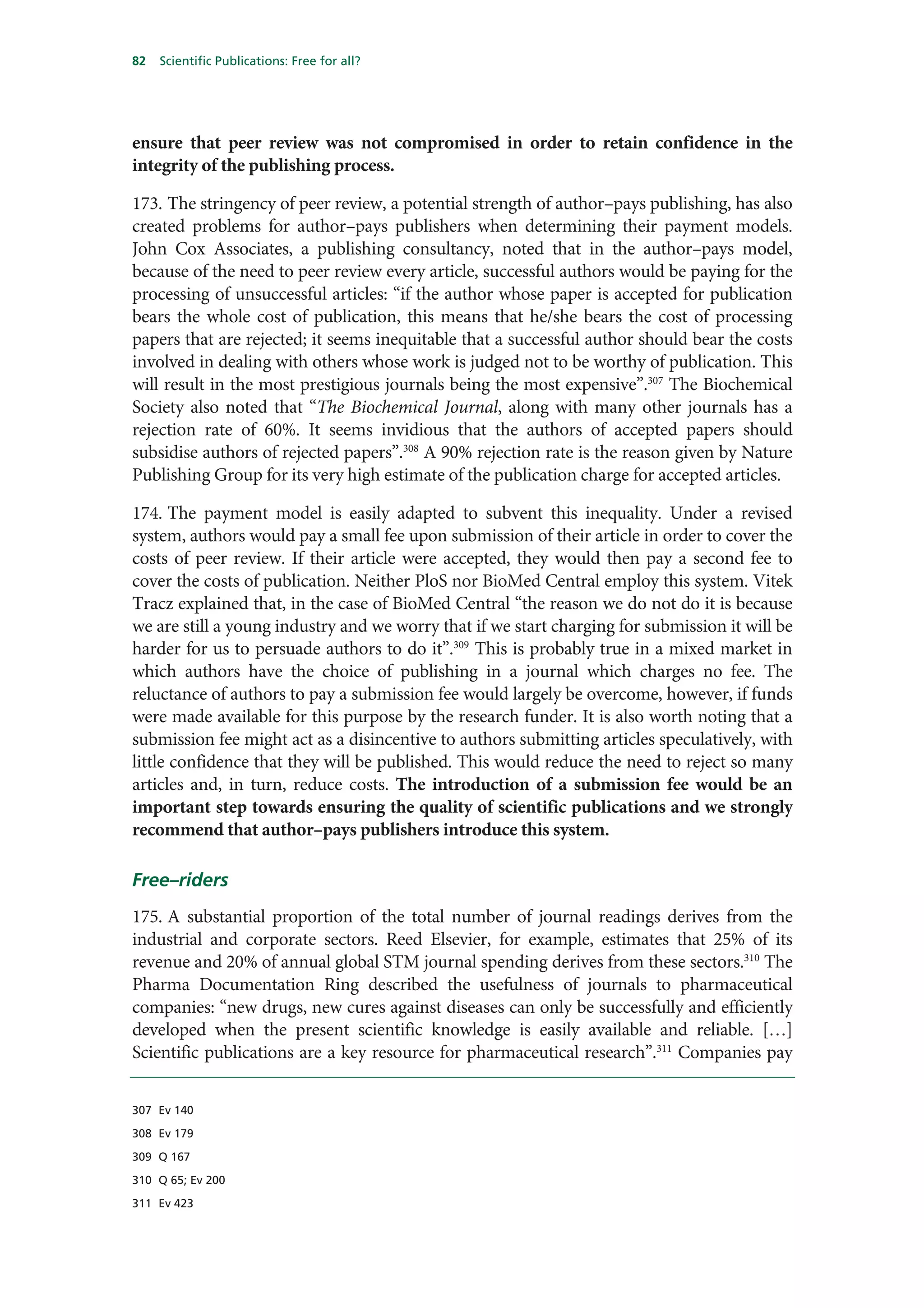 82   Scientific Publications: Free for all?




ensure that peer review was not compromised in order to retain confidence in the
integrity of the publishing process.

173. The stringency of peer review, a potential strength of author–pays publishing, has also
created problems for author–pays publishers when determining their payment models.
John Cox Associates, a publishing consultancy, noted that in the author–pays model,
because of the need to peer review every article, successful authors would be paying for the
processing of unsuccessful articles: “if the author whose paper is accepted for publication
bears the whole cost of publication, this means that he/she bears the cost of processing
papers that are rejected; it seems inequitable that a successful author should bear the costs
involved in dealing with others whose work is judged not to be worthy of publication. This
will result in the most prestigious journals being the most expensive”.307 The Biochemical
Society also noted that “The Biochemical Journal, along with many other journals has a
rejection rate of 60%. It seems invidious that the authors of accepted papers should
subsidise authors of rejected papers”.308 A 90% rejection rate is the reason given by Nature
Publishing Group for its very high estimate of the publication charge for accepted articles.

174. The payment model is easily adapted to subvent this inequality. Under a revised
system, authors would pay a small fee upon submission of their article in order to cover the
costs of peer review. If their article were accepted, they would then pay a second fee to
cover the costs of publication. Neither PloS nor BioMed Central employ this system. Vitek
Tracz explained that, in the case of BioMed Central “the reason we do not do it is because
we are still a young industry and we worry that if we start charging for submission it will be
harder for us to persuade authors to do it”.309 This is probably true in a mixed market in
which authors have the choice of publishing in a journal which charges no fee. The
reluctance of authors to pay a submission fee would largely be overcome, however, if funds
were made available for this purpose by the research funder. It is also worth noting that a
submission fee might act as a disincentive to authors submitting articles speculatively, with
little confidence that they will be published. This would reduce the need to reject so many
articles and, in turn, reduce costs. The introduction of a submission fee would be an
important step towards ensuring the quality of scientific publications and we strongly
recommend that author–pays publishers introduce this system.

Free–riders
175. A substantial proportion of the total number of journal readings derives from the
industrial and corporate sectors. Reed Elsevier, for example, estimates that 25% of its
revenue and 20% of annual global STM journal spending derives from these sectors.310 The
Pharma Documentation Ring described the usefulness of journals to pharmaceutical
companies: “new drugs, new cures against diseases can only be successfully and efficiently
developed when the present scientific knowledge is easily available and reliable. […]
Scientific publications are a key resource for pharmaceutical research”.311 Companies pay


307 Ev 140

308 Ev 179

309 Q 167

310 Q 65; Ev 200

311 Ev 423
 