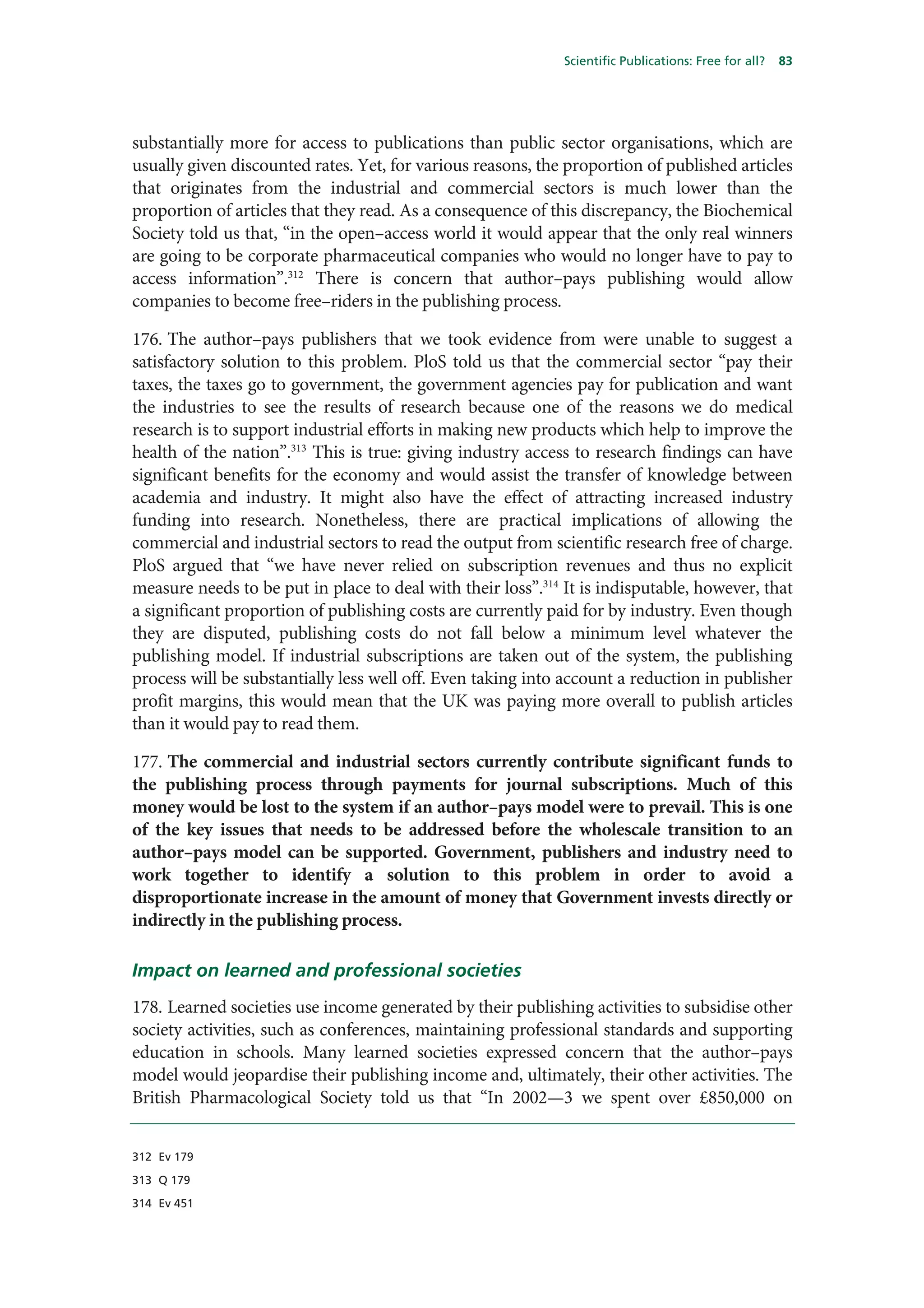 Scientific Publications: Free for all?   83




substantially more for access to publications than public sector organisations, which are
usually given discounted rates. Yet, for various reasons, the proportion of published articles
that originates from the industrial and commercial sectors is much lower than the
proportion of articles that they read. As a consequence of this discrepancy, the Biochemical
Society told us that, “in the open–access world it would appear that the only real winners
are going to be corporate pharmaceutical companies who would no longer have to pay to
access information”.312 There is concern that author–pays publishing would allow
companies to become free–riders in the publishing process.

176. The author–pays publishers that we took evidence from were unable to suggest a
satisfactory solution to this problem. PloS told us that the commercial sector “pay their
taxes, the taxes go to government, the government agencies pay for publication and want
the industries to see the results of research because one of the reasons we do medical
research is to support industrial efforts in making new products which help to improve the
health of the nation”.313 This is true: giving industry access to research findings can have
significant benefits for the economy and would assist the transfer of knowledge between
academia and industry. It might also have the effect of attracting increased industry
funding into research. Nonetheless, there are practical implications of allowing the
commercial and industrial sectors to read the output from scientific research free of charge.
PloS argued that “we have never relied on subscription revenues and thus no explicit
measure needs to be put in place to deal with their loss”.314 It is indisputable, however, that
a significant proportion of publishing costs are currently paid for by industry. Even though
they are disputed, publishing costs do not fall below a minimum level whatever the
publishing model. If industrial subscriptions are taken out of the system, the publishing
process will be substantially less well off. Even taking into account a reduction in publisher
profit margins, this would mean that the UK was paying more overall to publish articles
than it would pay to read them.

177. The commercial and industrial sectors currently contribute significant funds to
the publishing process through payments for journal subscriptions. Much of this
money would be lost to the system if an author–pays model were to prevail. This is one
of the key issues that needs to be addressed before the wholescale transition to an
author–pays model can be supported. Government, publishers and industry need to
work together to identify a solution to this problem in order to avoid a
disproportionate increase in the amount of money that Government invests directly or
indirectly in the publishing process.

Impact on learned and professional societies
178. Learned societies use income generated by their publishing activities to subsidise other
society activities, such as conferences, maintaining professional standards and supporting
education in schools. Many learned societies expressed concern that the author–pays
model would jeopardise their publishing income and, ultimately, their other activities. The
British Pharmacological Society told us that “In 2002—3 we spent over £850,000 on


312 Ev 179

313 Q 179

314 Ev 451
 