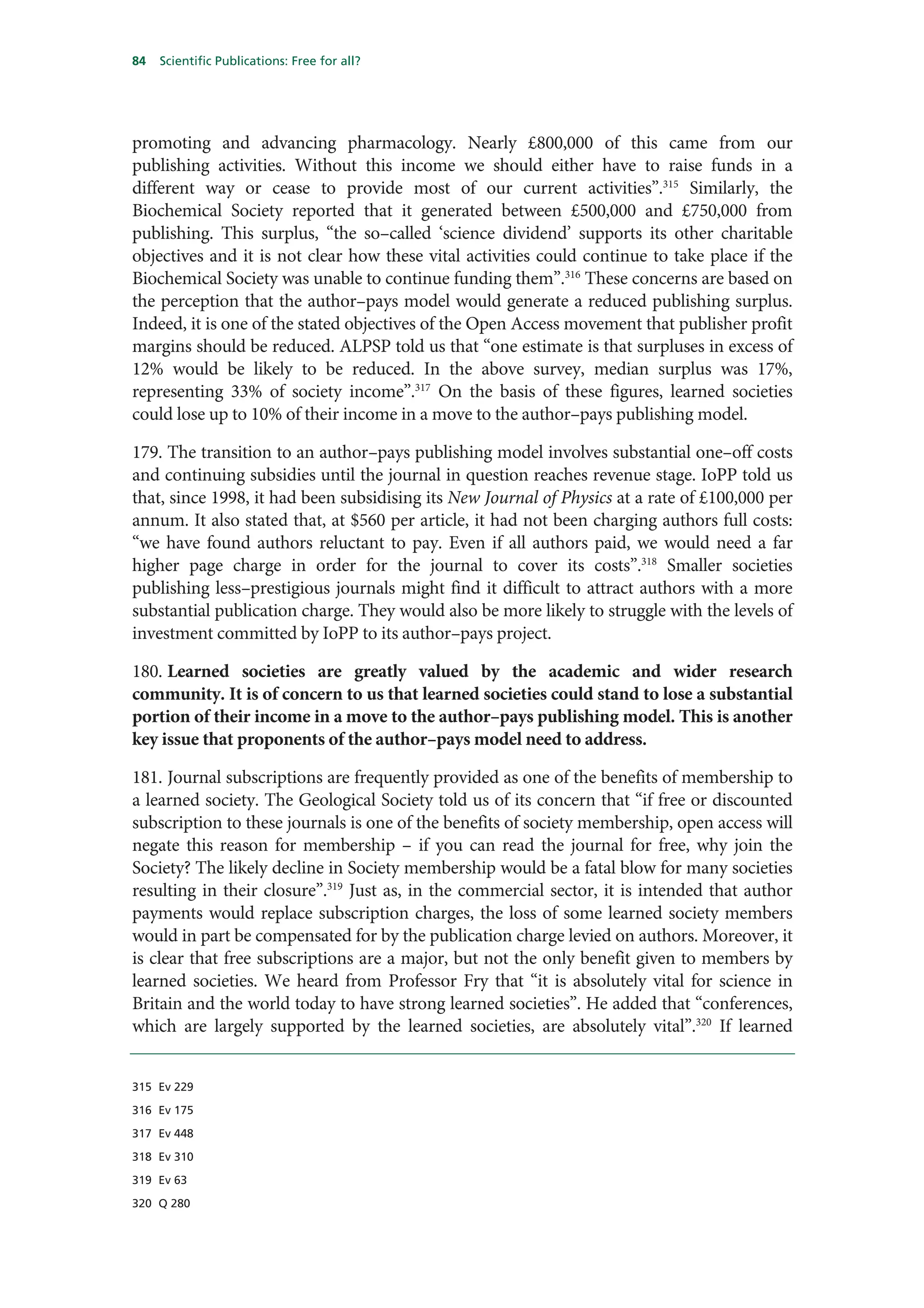 84   Scientific Publications: Free for all?




promoting and advancing pharmacology. Nearly £800,000 of this came from our
publishing activities. Without this income we should either have to raise funds in a
different way or cease to provide most of our current activities”.315 Similarly, the
Biochemical Society reported that it generated between £500,000 and £750,000 from
publishing. This surplus, “the so–called ‘science dividend’ supports its other charitable
objectives and it is not clear how these vital activities could continue to take place if the
Biochemical Society was unable to continue funding them”.316 These concerns are based on
the perception that the author–pays model would generate a reduced publishing surplus.
Indeed, it is one of the stated objectives of the Open Access movement that publisher profit
margins should be reduced. ALPSP told us that “one estimate is that surpluses in excess of
12% would be likely to be reduced. In the above survey, median surplus was 17%,
representing 33% of society income”.317 On the basis of these figures, learned societies
could lose up to 10% of their income in a move to the author–pays publishing model.

179. The transition to an author–pays publishing model involves substantial one–off costs
and continuing subsidies until the journal in question reaches revenue stage. IoPP told us
that, since 1998, it had been subsidising its New Journal of Physics at a rate of £100,000 per
annum. It also stated that, at $560 per article, it had not been charging authors full costs:
“we have found authors reluctant to pay. Even if all authors paid, we would need a far
higher page charge in order for the journal to cover its costs”.318 Smaller societies
publishing less–prestigious journals might find it difficult to attract authors with a more
substantial publication charge. They would also be more likely to struggle with the levels of
investment committed by IoPP to its author–pays project.

180. Learned societies are greatly valued by the academic and wider research
community. It is of concern to us that learned societies could stand to lose a substantial
portion of their income in a move to the author–pays publishing model. This is another
key issue that proponents of the author–pays model need to address.

181. Journal subscriptions are frequently provided as one of the benefits of membership to
a learned society. The Geological Society told us of its concern that “if free or discounted
subscription to these journals is one of the benefits of society membership, open access will
negate this reason for membership – if you can read the journal for free, why join the
Society? The likely decline in Society membership would be a fatal blow for many societies
resulting in their closure”.319 Just as, in the commercial sector, it is intended that author
payments would replace subscription charges, the loss of some learned society members
would in part be compensated for by the publication charge levied on authors. Moreover, it
is clear that free subscriptions are a major, but not the only benefit given to members by
learned societies. We heard from Professor Fry that “it is absolutely vital for science in
Britain and the world today to have strong learned societies”. He added that “conferences,
which are largely supported by the learned societies, are absolutely vital”.320 If learned


315 Ev 229

316 Ev 175

317 Ev 448

318 Ev 310

319 Ev 63

320 Q 280
 