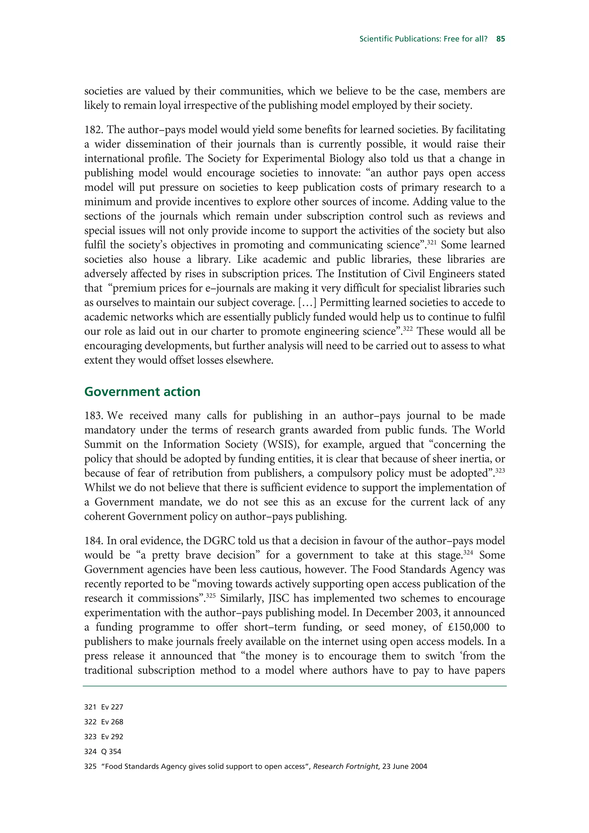 Scientific Publications: Free for all?   85




societies are valued by their communities, which we believe to be the case, members are
likely to remain loyal irrespective of the publishing model employed by their society.

182. The author–pays model would yield some benefits for learned societies. By facilitating
a wider dissemination of their journals than is currently possible, it would raise their
international profile. The Society for Experimental Biology also told us that a change in
publishing model would encourage societies to innovate: “an author pays open access
model will put pressure on societies to keep publication costs of primary research to a
minimum and provide incentives to explore other sources of income. Adding value to the
sections of the journals which remain under subscription control such as reviews and
special issues will not only provide income to support the activities of the society but also
fulfil the society’s objectives in promoting and communicating science”.321 Some learned
societies also house a library. Like academic and public libraries, these libraries are
adversely affected by rises in subscription prices. The Institution of Civil Engineers stated
that “premium prices for e–journals are making it very difficult for specialist libraries such
as ourselves to maintain our subject coverage. […] Permitting learned societies to accede to
academic networks which are essentially publicly funded would help us to continue to fulfil
our role as laid out in our charter to promote engineering science”.322 These would all be
encouraging developments, but further analysis will need to be carried out to assess to what
extent they would offset losses elsewhere.

Government action
183. We received many calls for publishing in an author–pays journal to be made
mandatory under the terms of research grants awarded from public funds. The World
Summit on the Information Society (WSIS), for example, argued that “concerning the
policy that should be adopted by funding entities, it is clear that because of sheer inertia, or
because of fear of retribution from publishers, a compulsory policy must be adopted”.323
Whilst we do not believe that there is sufficient evidence to support the implementation of
a Government mandate, we do not see this as an excuse for the current lack of any
coherent Government policy on author–pays publishing.

184. In oral evidence, the DGRC told us that a decision in favour of the author–pays model
would be “a pretty brave decision” for a government to take at this stage.324 Some
Government agencies have been less cautious, however. The Food Standards Agency was
recently reported to be “moving towards actively supporting open access publication of the
research it commissions”.325 Similarly, JISC has implemented two schemes to encourage
experimentation with the author–pays publishing model. In December 2003, it announced
a funding programme to offer short–term funding, or seed money, of £150,000 to
publishers to make journals freely available on the internet using open access models. In a
press release it announced that “the money is to encourage them to switch ‘from the
traditional subscription method to a model where authors have to pay to have papers


321 Ev 227

322 Ev 268

323 Ev 292

324 Q 354

325 “Food Standards Agency gives solid support to open access”, Research Fortnight, 23 June 2004
 