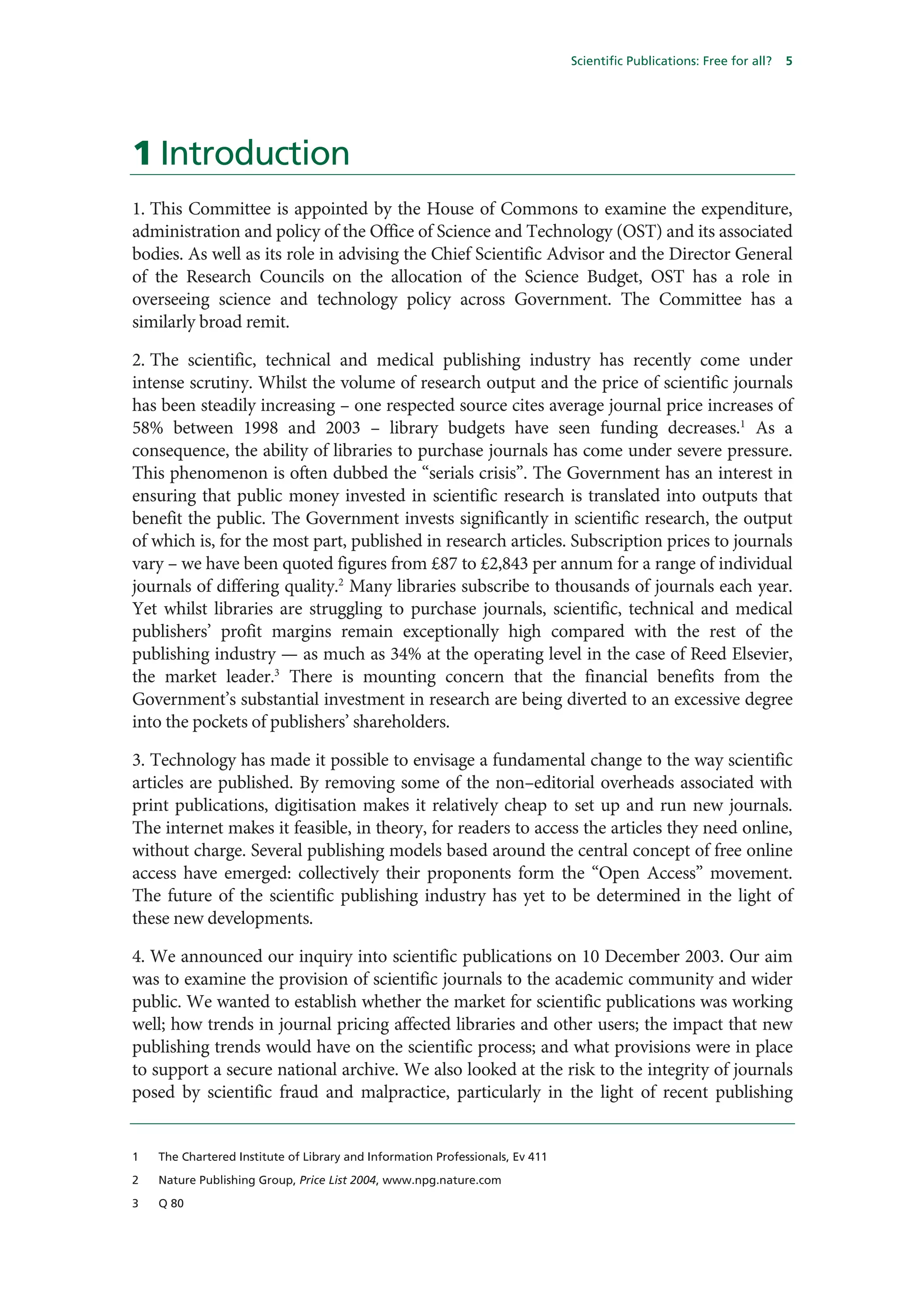 Scientific Publications: Free for all?   5




1 Introduction
1. This Committee is appointed by the House of Commons to examine the expenditure,
administration and policy of the Office of Science and Technology (OST) and its associated
bodies. As well as its role in advising the Chief Scientific Advisor and the Director General
of the Research Councils on the allocation of the Science Budget, OST has a role in
overseeing science and technology policy across Government. The Committee has a
similarly broad remit.

2. The scientific, technical and medical publishing industry has recently come under
intense scrutiny. Whilst the volume of research output and the price of scientific journals
has been steadily increasing – one respected source cites average journal price increases of
58% between 1998 and 2003 – library budgets have seen funding decreases.1 As a
consequence, the ability of libraries to purchase journals has come under severe pressure.
This phenomenon is often dubbed the “serials crisis”. The Government has an interest in
ensuring that public money invested in scientific research is translated into outputs that
benefit the public. The Government invests significantly in scientific research, the output
of which is, for the most part, published in research articles. Subscription prices to journals
vary – we have been quoted figures from £87 to £2,843 per annum for a range of individual
journals of differing quality.2 Many libraries subscribe to thousands of journals each year.
Yet whilst libraries are struggling to purchase journals, scientific, technical and medical
publishers’ profit margins remain exceptionally high compared with the rest of the
publishing industry — as much as 34% at the operating level in the case of Reed Elsevier,
the market leader.3 There is mounting concern that the financial benefits from the
Government’s substantial investment in research are being diverted to an excessive degree
into the pockets of publishers’ shareholders.

3. Technology has made it possible to envisage a fundamental change to the way scientific
articles are published. By removing some of the non–editorial overheads associated with
print publications, digitisation makes it relatively cheap to set up and run new journals.
The internet makes it feasible, in theory, for readers to access the articles they need online,
without charge. Several publishing models based around the central concept of free online
access have emerged: collectively their proponents form the “Open Access” movement.
The future of the scientific publishing industry has yet to be determined in the light of
these new developments.

4. We announced our inquiry into scientific publications on 10 December 2003. Our aim
was to examine the provision of scientific journals to the academic community and wider
public. We wanted to establish whether the market for scientific publications was working
well; how trends in journal pricing affected libraries and other users; the impact that new
publishing trends would have on the scientific process; and what provisions were in place
to support a secure national archive. We also looked at the risk to the integrity of journals
posed by scientific fraud and malpractice, particularly in the light of recent publishing


1   The Chartered Institute of Library and Information Professionals, Ev 411

2   Nature Publishing Group, Price List 2004, www.npg.nature.com

3   Q 80
 