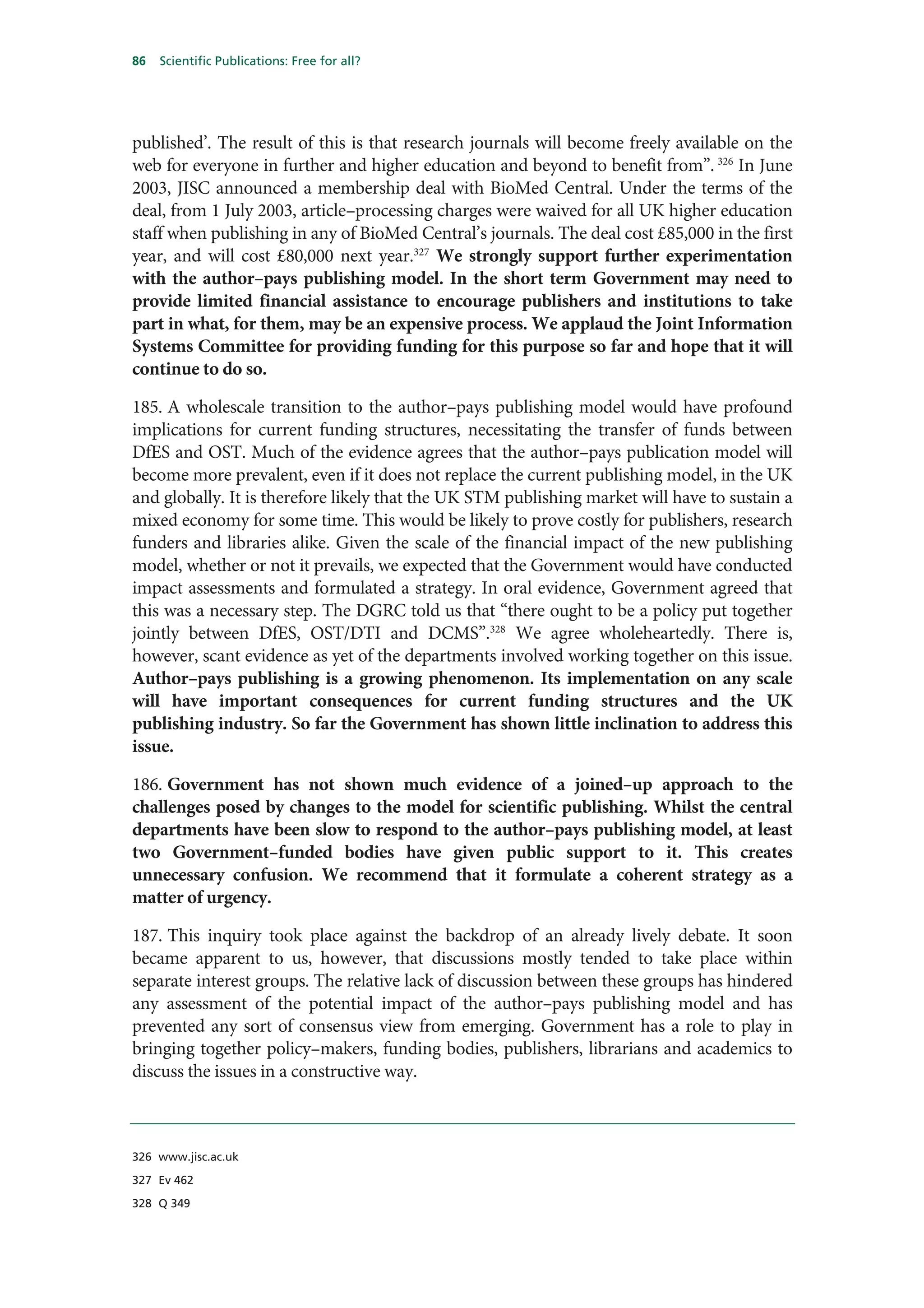 86   Scientific Publications: Free for all?




published’. The result of this is that research journals will become freely available on the
web for everyone in further and higher education and beyond to benefit from”. 326 In June
2003, JISC announced a membership deal with BioMed Central. Under the terms of the
deal, from 1 July 2003, article–processing charges were waived for all UK higher education
staff when publishing in any of BioMed Central’s journals. The deal cost £85,000 in the first
year, and will cost £80,000 next year.327 We strongly support further experimentation
with the author–pays publishing model. In the short term Government may need to
provide limited financial assistance to encourage publishers and institutions to take
part in what, for them, may be an expensive process. We applaud the Joint Information
Systems Committee for providing funding for this purpose so far and hope that it will
continue to do so.

185. A wholescale transition to the author–pays publishing model would have profound
implications for current funding structures, necessitating the transfer of funds between
DfES and OST. Much of the evidence agrees that the author–pays publication model will
become more prevalent, even if it does not replace the current publishing model, in the UK
and globally. It is therefore likely that the UK STM publishing market will have to sustain a
mixed economy for some time. This would be likely to prove costly for publishers, research
funders and libraries alike. Given the scale of the financial impact of the new publishing
model, whether or not it prevails, we expected that the Government would have conducted
impact assessments and formulated a strategy. In oral evidence, Government agreed that
this was a necessary step. The DGRC told us that “there ought to be a policy put together
jointly between DfES, OST/DTI and DCMS”.328 We agree wholeheartedly. There is,
however, scant evidence as yet of the departments involved working together on this issue.
Author–pays publishing is a growing phenomenon. Its implementation on any scale
will have important consequences for current funding structures and the UK
publishing industry. So far the Government has shown little inclination to address this
issue.

186. Government has not shown much evidence of a joined–up approach to the
challenges posed by changes to the model for scientific publishing. Whilst the central
departments have been slow to respond to the author–pays publishing model, at least
two Government–funded bodies have given public support to it. This creates
unnecessary confusion. We recommend that it formulate a coherent strategy as a
matter of urgency.

187. This inquiry took place against the backdrop of an already lively debate. It soon
became apparent to us, however, that discussions mostly tended to take place within
separate interest groups. The relative lack of discussion between these groups has hindered
any assessment of the potential impact of the author–pays publishing model and has
prevented any sort of consensus view from emerging. Government has a role to play in
bringing together policy–makers, funding bodies, publishers, librarians and academics to
discuss the issues in a constructive way.



326 www.jisc.ac.uk

327 Ev 462

328 Q 349
 