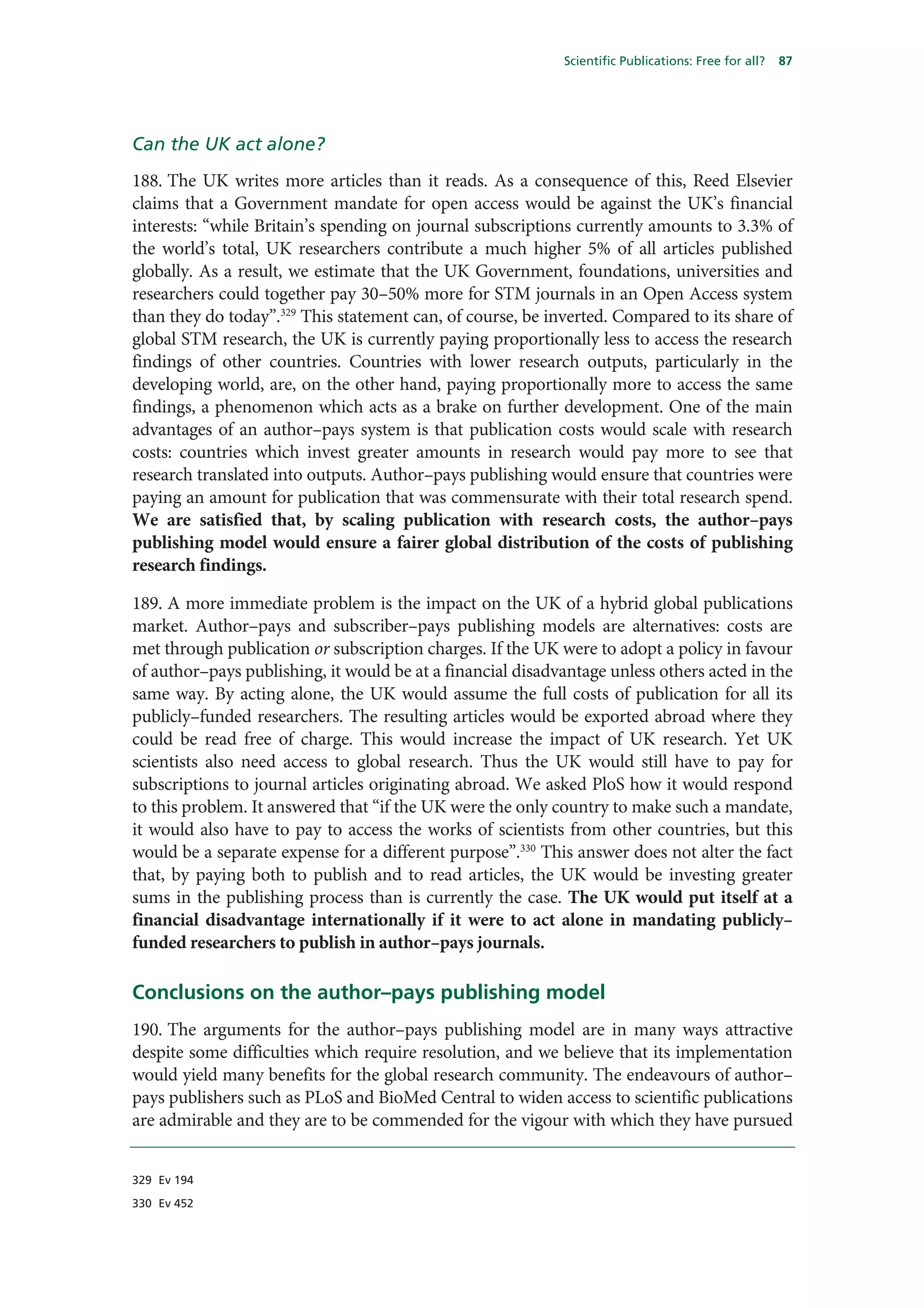 Scientific Publications: Free for all?   87




Can the UK act alone?
188. The UK writes more articles than it reads. As a consequence of this, Reed Elsevier
claims that a Government mandate for open access would be against the UK’s financial
interests: “while Britain’s spending on journal subscriptions currently amounts to 3.3% of
the world’s total, UK researchers contribute a much higher 5% of all articles published
globally. As a result, we estimate that the UK Government, foundations, universities and
researchers could together pay 30–50% more for STM journals in an Open Access system
than they do today”.329 This statement can, of course, be inverted. Compared to its share of
global STM research, the UK is currently paying proportionally less to access the research
findings of other countries. Countries with lower research outputs, particularly in the
developing world, are, on the other hand, paying proportionally more to access the same
findings, a phenomenon which acts as a brake on further development. One of the main
advantages of an author–pays system is that publication costs would scale with research
costs: countries which invest greater amounts in research would pay more to see that
research translated into outputs. Author–pays publishing would ensure that countries were
paying an amount for publication that was commensurate with their total research spend.
We are satisfied that, by scaling publication with research costs, the author–pays
publishing model would ensure a fairer global distribution of the costs of publishing
research findings.

189. A more immediate problem is the impact on the UK of a hybrid global publications
market. Author–pays and subscriber–pays publishing models are alternatives: costs are
met through publication or subscription charges. If the UK were to adopt a policy in favour
of author–pays publishing, it would be at a financial disadvantage unless others acted in the
same way. By acting alone, the UK would assume the full costs of publication for all its
publicly–funded researchers. The resulting articles would be exported abroad where they
could be read free of charge. This would increase the impact of UK research. Yet UK
scientists also need access to global research. Thus the UK would still have to pay for
subscriptions to journal articles originating abroad. We asked PloS how it would respond
to this problem. It answered that “if the UK were the only country to make such a mandate,
it would also have to pay to access the works of scientists from other countries, but this
would be a separate expense for a different purpose”.330 This answer does not alter the fact
that, by paying both to publish and to read articles, the UK would be investing greater
sums in the publishing process than is currently the case. The UK would put itself at a
financial disadvantage internationally if it were to act alone in mandating publicly–
funded researchers to publish in author–pays journals.

Conclusions on the author–pays publishing model
190. The arguments for the author–pays publishing model are in many ways attractive
despite some difficulties which require resolution, and we believe that its implementation
would yield many benefits for the global research community. The endeavours of author–
pays publishers such as PLoS and BioMed Central to widen access to scientific publications
are admirable and they are to be commended for the vigour with which they have pursued


329 Ev 194

330 Ev 452
 