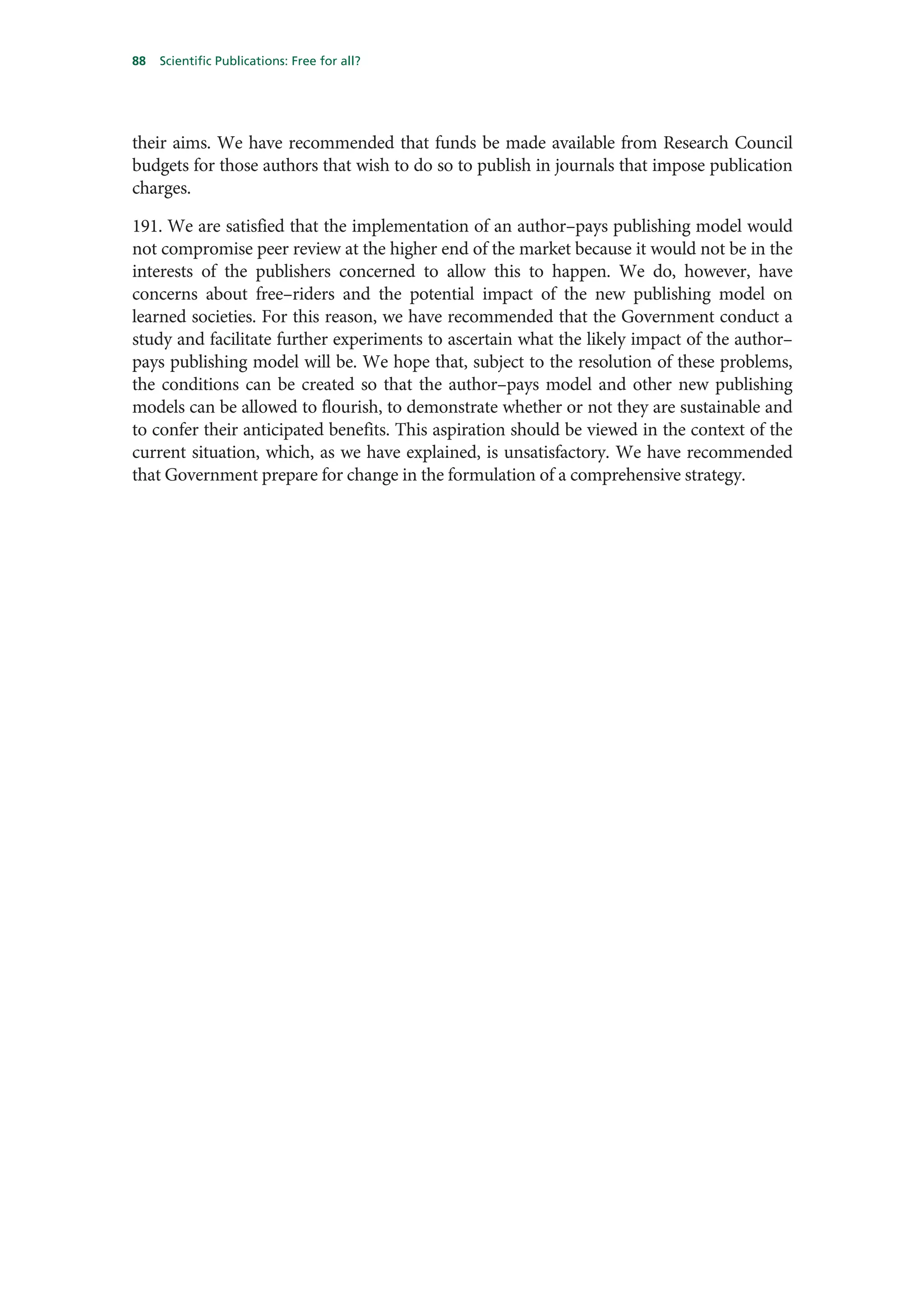 88   Scientific Publications: Free for all?




their aims. We have recommended that funds be made available from Research Council
budgets for those authors that wish to do so to publish in journals that impose publication
charges.

191. We are satisfied that the implementation of an author–pays publishing model would
not compromise peer review at the higher end of the market because it would not be in the
interests of the publishers concerned to allow this to happen. We do, however, have
concerns about free–riders and the potential impact of the new publishing model on
learned societies. For this reason, we have recommended that the Government conduct a
study and facilitate further experiments to ascertain what the likely impact of the author–
pays publishing model will be. We hope that, subject to the resolution of these problems,
the conditions can be created so that the author–pays model and other new publishing
models can be allowed to flourish, to demonstrate whether or not they are sustainable and
to confer their anticipated benefits. This aspiration should be viewed in the context of the
current situation, which, as we have explained, is unsatisfactory. We have recommended
that Government prepare for change in the formulation of a comprehensive strategy.
 