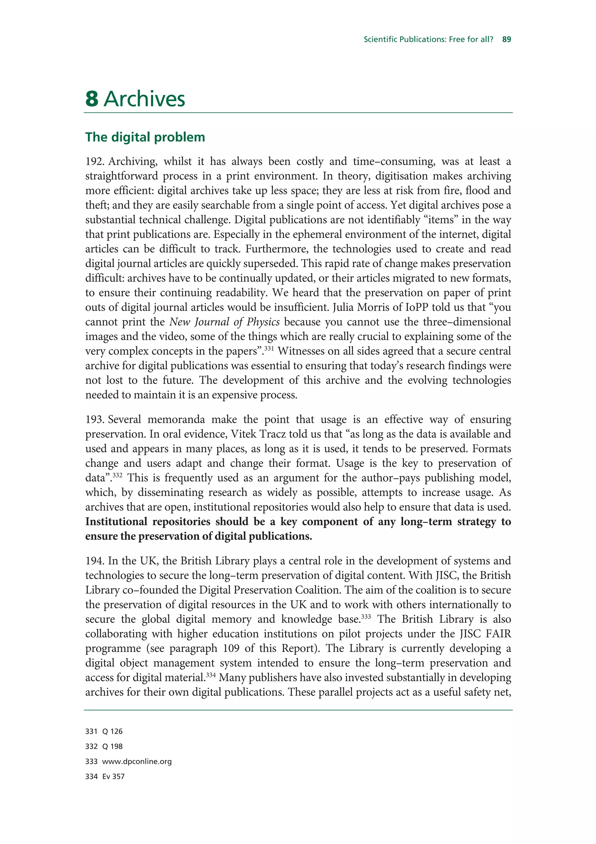 Scientific Publications: Free for all?   89




8 Archives
The digital problem
192. Archiving, whilst it has always been costly and time–consuming, was at least a
straightforward process in a print environment. In theory, digitisation makes archiving
more efficient: digital archives take up less space; they are less at risk from fire, flood and
theft; and they are easily searchable from a single point of access. Yet digital archives pose a
substantial technical challenge. Digital publications are not identifiably “items” in the way
that print publications are. Especially in the ephemeral environment of the internet, digital
articles can be difficult to track. Furthermore, the technologies used to create and read
digital journal articles are quickly superseded. This rapid rate of change makes preservation
difficult: archives have to be continually updated, or their articles migrated to new formats,
to ensure their continuing readability. We heard that the preservation on paper of print
outs of digital journal articles would be insufficient. Julia Morris of IoPP told us that “you
cannot print the New Journal of Physics because you cannot use the three–dimensional
images and the video, some of the things which are really crucial to explaining some of the
very complex concepts in the papers”.331 Witnesses on all sides agreed that a secure central
archive for digital publications was essential to ensuring that today’s research findings were
not lost to the future. The development of this archive and the evolving technologies
needed to maintain it is an expensive process.

193. Several memoranda make the point that usage is an effective way of ensuring
preservation. In oral evidence, Vitek Tracz told us that “as long as the data is available and
used and appears in many places, as long as it is used, it tends to be preserved. Formats
change and users adapt and change their format. Usage is the key to preservation of
data”.332 This is frequently used as an argument for the author–pays publishing model,
which, by disseminating research as widely as possible, attempts to increase usage. As
archives that are open, institutional repositories would also help to ensure that data is used.
Institutional repositories should be a key component of any long–term strategy to
ensure the preservation of digital publications.

194. In the UK, the British Library plays a central role in the development of systems and
technologies to secure the long–term preservation of digital content. With JISC, the British
Library co–founded the Digital Preservation Coalition. The aim of the coalition is to secure
the preservation of digital resources in the UK and to work with others internationally to
secure the global digital memory and knowledge base.333 The British Library is also
collaborating with higher education institutions on pilot projects under the JISC FAIR
programme (see paragraph 109 of this Report). The Library is currently developing a
digital object management system intended to ensure the long–term preservation and
access for digital material.334 Many publishers have also invested substantially in developing
archives for their own digital publications. These parallel projects act as a useful safety net,


331 Q 126

332 Q 198

333 www.dpconline.org

334 Ev 357
 