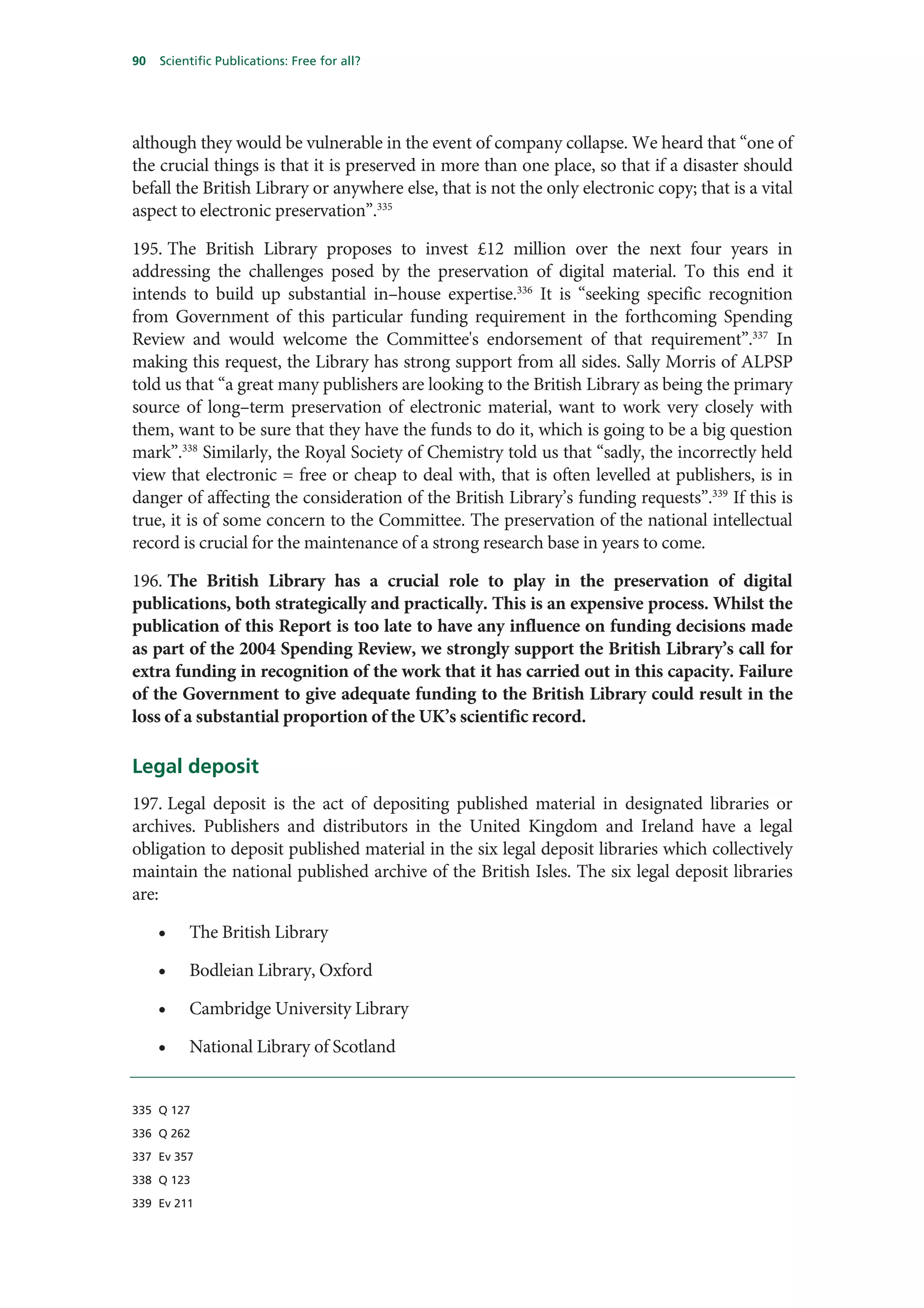 90   Scientific Publications: Free for all?




although they would be vulnerable in the event of company collapse. We heard that “one of
the crucial things is that it is preserved in more than one place, so that if a disaster should
befall the British Library or anywhere else, that is not the only electronic copy; that is a vital
aspect to electronic preservation”.335

195. The British Library proposes to invest £12 million over the next four years in
addressing the challenges posed by the preservation of digital material. To this end it
intends to build up substantial in–house expertise.336 It is “seeking specific recognition
from Government of this particular funding requirement in the forthcoming Spending
Review and would welcome the Committee's endorsement of that requirement”.337 In
making this request, the Library has strong support from all sides. Sally Morris of ALPSP
told us that “a great many publishers are looking to the British Library as being the primary
source of long–term preservation of electronic material, want to work very closely with
them, want to be sure that they have the funds to do it, which is going to be a big question
mark”.338 Similarly, the Royal Society of Chemistry told us that “sadly, the incorrectly held
view that electronic = free or cheap to deal with, that is often levelled at publishers, is in
danger of affecting the consideration of the British Library’s funding requests”.339 If this is
true, it is of some concern to the Committee. The preservation of the national intellectual
record is crucial for the maintenance of a strong research base in years to come.

196. The British Library has a crucial role to play in the preservation of digital
publications, both strategically and practically. This is an expensive process. Whilst the
publication of this Report is too late to have any influence on funding decisions made
as part of the 2004 Spending Review, we strongly support the British Library’s call for
extra funding in recognition of the work that it has carried out in this capacity. Failure
of the Government to give adequate funding to the British Library could result in the
loss of a substantial proportion of the UK’s scientific record.

Legal deposit
197. Legal deposit is the act of depositing published material in designated libraries or
archives. Publishers and distributors in the United Kingdom and Ireland have a legal
obligation to deposit published material in the six legal deposit libraries which collectively
maintain the national published archive of the British Isles. The six legal deposit libraries
are:

     •    The British Library

     •    Bodleian Library, Oxford

     •    Cambridge University Library

     •    National Library of Scotland


335 Q 127

336 Q 262

337 Ev 357

338 Q 123

339 Ev 211
 