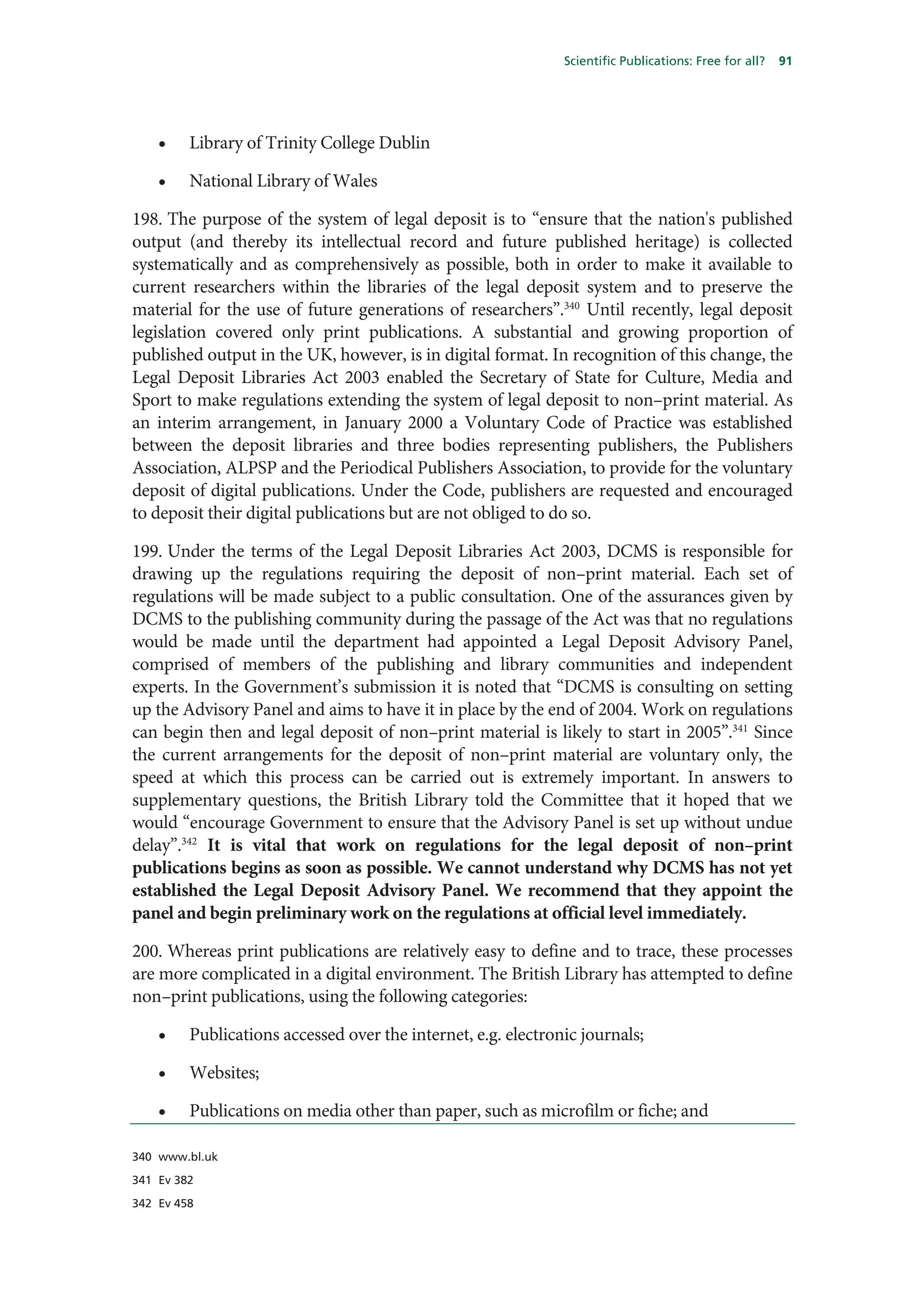 Scientific Publications: Free for all?   91




    •    Library of Trinity College Dublin

    •    National Library of Wales

198. The purpose of the system of legal deposit is to “ensure that the nation's published
output (and thereby its intellectual record and future published heritage) is collected
systematically and as comprehensively as possible, both in order to make it available to
current researchers within the libraries of the legal deposit system and to preserve the
material for the use of future generations of researchers”.340 Until recently, legal deposit
legislation covered only print publications. A substantial and growing proportion of
published output in the UK, however, is in digital format. In recognition of this change, the
Legal Deposit Libraries Act 2003 enabled the Secretary of State for Culture, Media and
Sport to make regulations extending the system of legal deposit to non–print material. As
an interim arrangement, in January 2000 a Voluntary Code of Practice was established
between the deposit libraries and three bodies representing publishers, the Publishers
Association, ALPSP and the Periodical Publishers Association, to provide for the voluntary
deposit of digital publications. Under the Code, publishers are requested and encouraged
to deposit their digital publications but are not obliged to do so.

199. Under the terms of the Legal Deposit Libraries Act 2003, DCMS is responsible for
drawing up the regulations requiring the deposit of non–print material. Each set of
regulations will be made subject to a public consultation. One of the assurances given by
DCMS to the publishing community during the passage of the Act was that no regulations
would be made until the department had appointed a Legal Deposit Advisory Panel,
comprised of members of the publishing and library communities and independent
experts. In the Government’s submission it is noted that “DCMS is consulting on setting
up the Advisory Panel and aims to have it in place by the end of 2004. Work on regulations
can begin then and legal deposit of non–print material is likely to start in 2005”.341 Since
the current arrangements for the deposit of non–print material are voluntary only, the
speed at which this process can be carried out is extremely important. In answers to
supplementary questions, the British Library told the Committee that it hoped that we
would “encourage Government to ensure that the Advisory Panel is set up without undue
delay”.342 It is vital that work on regulations for the legal deposit of non–print
publications begins as soon as possible. We cannot understand why DCMS has not yet
established the Legal Deposit Advisory Panel. We recommend that they appoint the
panel and begin preliminary work on the regulations at official level immediately.

200. Whereas print publications are relatively easy to define and to trace, these processes
are more complicated in a digital environment. The British Library has attempted to define
non–print publications, using the following categories:

    •    Publications accessed over the internet, e.g. electronic journals;

    •    Websites;

    •    Publications on media other than paper, such as microfilm or fiche; and

340 www.bl.uk

341 Ev 382

342 Ev 458
 