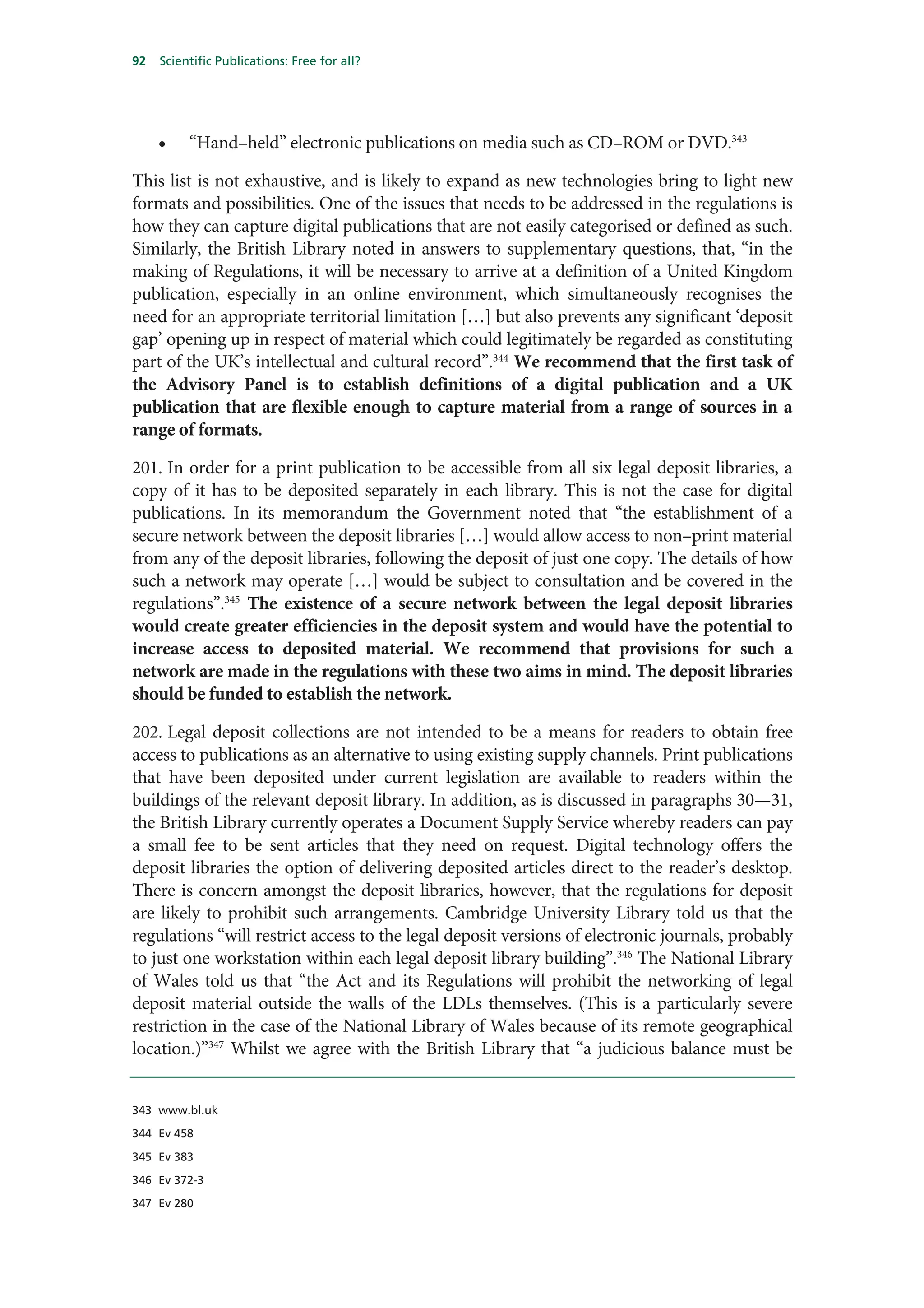 92   Scientific Publications: Free for all?




     •    “Hand–held” electronic publications on media such as CD–ROM or DVD.343

This list is not exhaustive, and is likely to expand as new technologies bring to light new
formats and possibilities. One of the issues that needs to be addressed in the regulations is
how they can capture digital publications that are not easily categorised or defined as such.
Similarly, the British Library noted in answers to supplementary questions, that, “in the
making of Regulations, it will be necessary to arrive at a definition of a United Kingdom
publication, especially in an online environment, which simultaneously recognises the
need for an appropriate territorial limitation […] but also prevents any significant ‘deposit
gap’ opening up in respect of material which could legitimately be regarded as constituting
part of the UK’s intellectual and cultural record”.344 We recommend that the first task of
the Advisory Panel is to establish definitions of a digital publication and a UK
publication that are flexible enough to capture material from a range of sources in a
range of formats.

201. In order for a print publication to be accessible from all six legal deposit libraries, a
copy of it has to be deposited separately in each library. This is not the case for digital
publications. In its memorandum the Government noted that “the establishment of a
secure network between the deposit libraries […] would allow access to non–print material
from any of the deposit libraries, following the deposit of just one copy. The details of how
such a network may operate […] would be subject to consultation and be covered in the
regulations”.345 The existence of a secure network between the legal deposit libraries
would create greater efficiencies in the deposit system and would have the potential to
increase access to deposited material. We recommend that provisions for such a
network are made in the regulations with these two aims in mind. The deposit libraries
should be funded to establish the network.

202. Legal deposit collections are not intended to be a means for readers to obtain free
access to publications as an alternative to using existing supply channels. Print publications
that have been deposited under current legislation are available to readers within the
buildings of the relevant deposit library. In addition, as is discussed in paragraphs 30—31,
the British Library currently operates a Document Supply Service whereby readers can pay
a small fee to be sent articles that they need on request. Digital technology offers the
deposit libraries the option of delivering deposited articles direct to the reader’s desktop.
There is concern amongst the deposit libraries, however, that the regulations for deposit
are likely to prohibit such arrangements. Cambridge University Library told us that the
regulations “will restrict access to the legal deposit versions of electronic journals, probably
to just one workstation within each legal deposit library building”.346 The National Library
of Wales told us that “the Act and its Regulations will prohibit the networking of legal
deposit material outside the walls of the LDLs themselves. (This is a particularly severe
restriction in the case of the National Library of Wales because of its remote geographical
location.)”347 Whilst we agree with the British Library that “a judicious balance must be


343 www.bl.uk

344 Ev 458

345 Ev 383

346 Ev 372-3

347 Ev 280
 