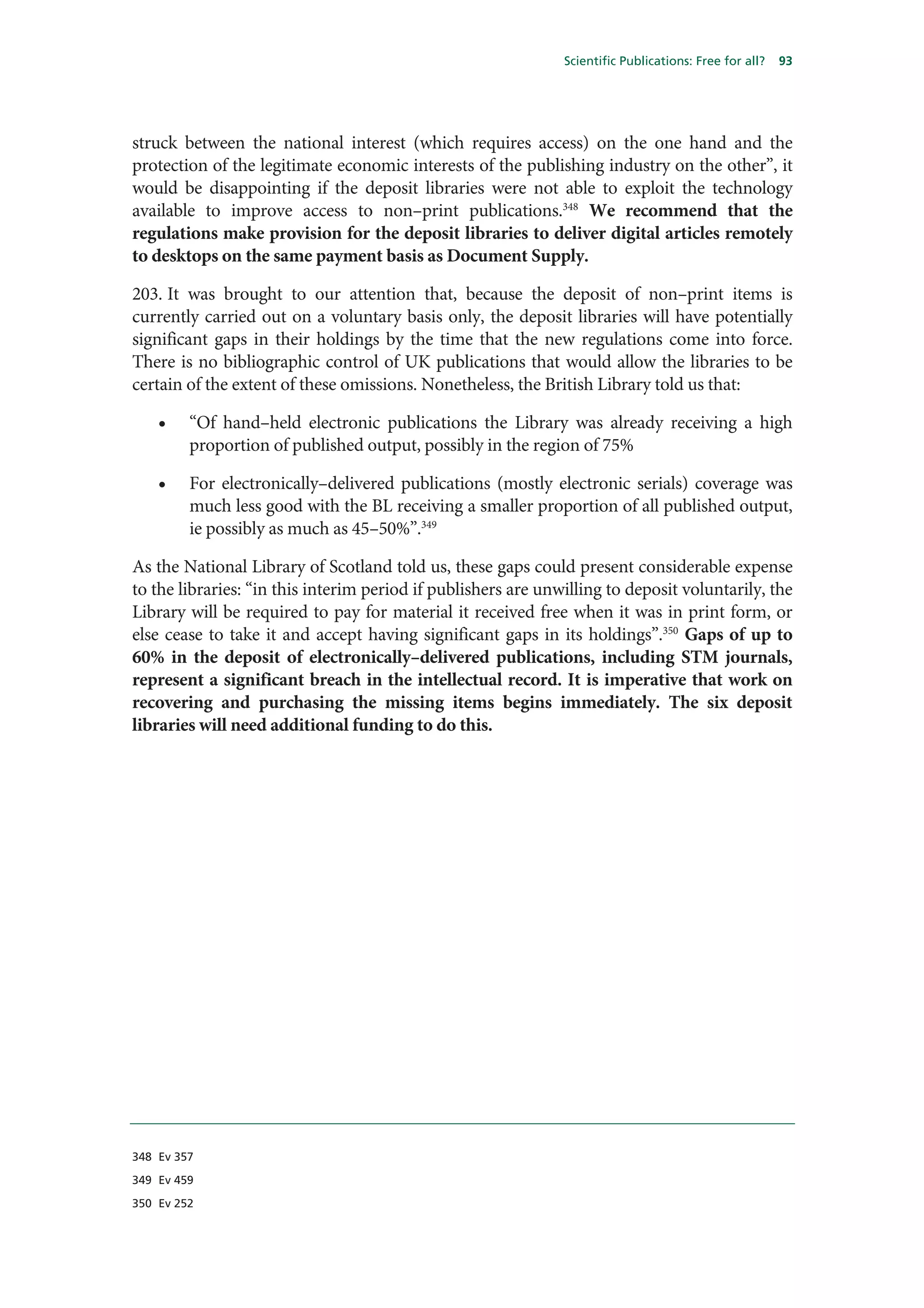 Scientific Publications: Free for all?   93




struck between the national interest (which requires access) on the one hand and the
protection of the legitimate economic interests of the publishing industry on the other”, it
would be disappointing if the deposit libraries were not able to exploit the technology
available to improve access to non–print publications.348 We recommend that the
regulations make provision for the deposit libraries to deliver digital articles remotely
to desktops on the same payment basis as Document Supply.

203. It was brought to our attention that, because the deposit of non–print items is
currently carried out on a voluntary basis only, the deposit libraries will have potentially
significant gaps in their holdings by the time that the new regulations come into force.
There is no bibliographic control of UK publications that would allow the libraries to be
certain of the extent of these omissions. Nonetheless, the British Library told us that:

    •    “Of hand–held electronic publications the Library was already receiving a high
         proportion of published output, possibly in the region of 75%

    •    For electronically–delivered publications (mostly electronic serials) coverage was
         much less good with the BL receiving a smaller proportion of all published output,
         ie possibly as much as 45–50%”.349

As the National Library of Scotland told us, these gaps could present considerable expense
to the libraries: “in this interim period if publishers are unwilling to deposit voluntarily, the
Library will be required to pay for material it received free when it was in print form, or
else cease to take it and accept having significant gaps in its holdings”.350 Gaps of up to
60% in the deposit of electronically–delivered publications, including STM journals,
represent a significant breach in the intellectual record. It is imperative that work on
recovering and purchasing the missing items begins immediately. The six deposit
libraries will need additional funding to do this.




348 Ev 357

349 Ev 459

350 Ev 252
 