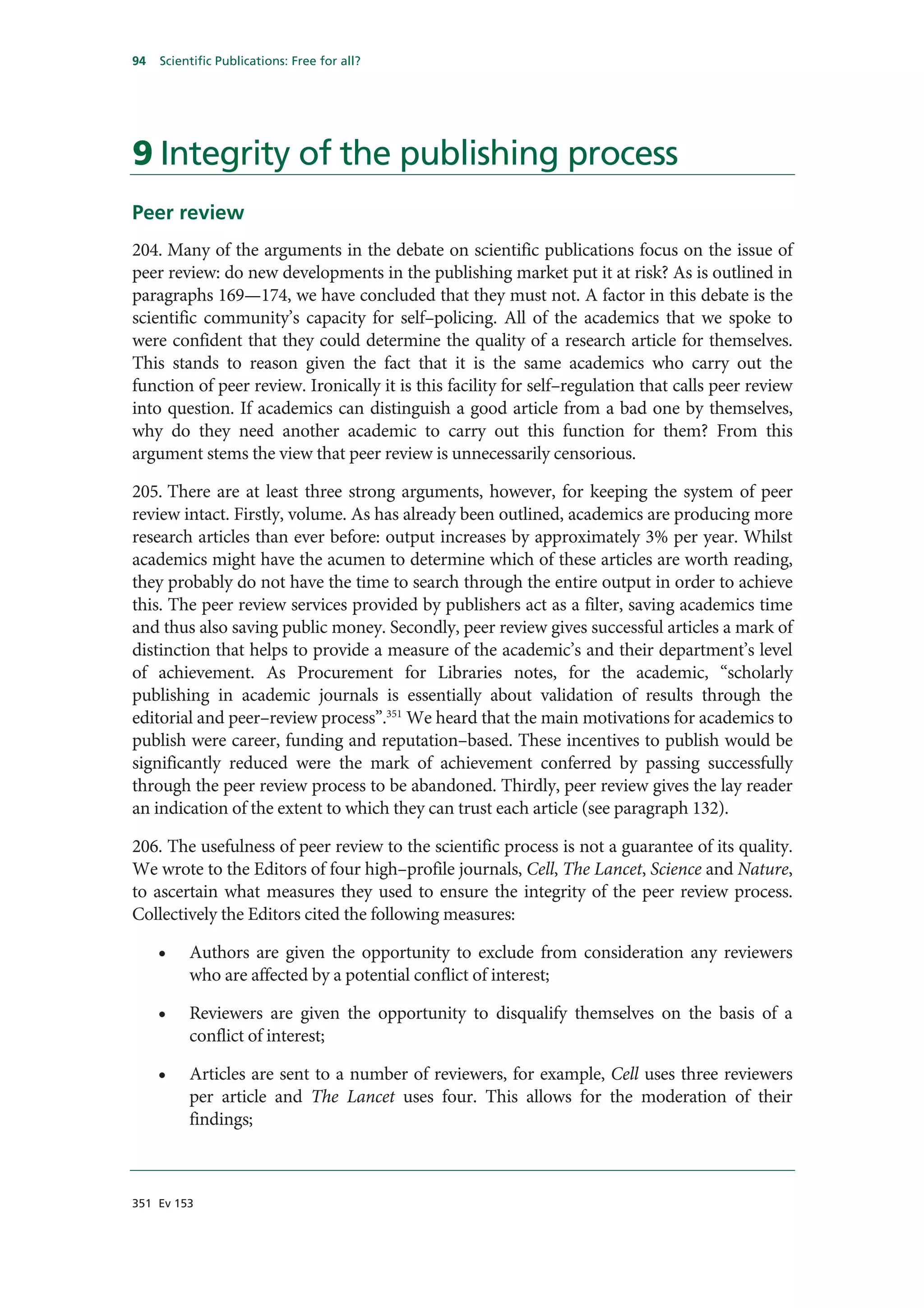 94   Scientific Publications: Free for all?




9 Integrity of the publishing process
Peer review
204. Many of the arguments in the debate on scientific publications focus on the issue of
peer review: do new developments in the publishing market put it at risk? As is outlined in
paragraphs 169—174, we have concluded that they must not. A factor in this debate is the
scientific community’s capacity for self–policing. All of the academics that we spoke to
were confident that they could determine the quality of a research article for themselves.
This stands to reason given the fact that it is the same academics who carry out the
function of peer review. Ironically it is this facility for self–regulation that calls peer review
into question. If academics can distinguish a good article from a bad one by themselves,
why do they need another academic to carry out this function for them? From this
argument stems the view that peer review is unnecessarily censorious.

205. There are at least three strong arguments, however, for keeping the system of peer
review intact. Firstly, volume. As has already been outlined, academics are producing more
research articles than ever before: output increases by approximately 3% per year. Whilst
academics might have the acumen to determine which of these articles are worth reading,
they probably do not have the time to search through the entire output in order to achieve
this. The peer review services provided by publishers act as a filter, saving academics time
and thus also saving public money. Secondly, peer review gives successful articles a mark of
distinction that helps to provide a measure of the academic’s and their department’s level
of achievement. As Procurement for Libraries notes, for the academic, “scholarly
publishing in academic journals is essentially about validation of results through the
editorial and peer–review process”.351 We heard that the main motivations for academics to
publish were career, funding and reputation–based. These incentives to publish would be
significantly reduced were the mark of achievement conferred by passing successfully
through the peer review process to be abandoned. Thirdly, peer review gives the lay reader
an indication of the extent to which they can trust each article (see paragraph 132).

206. The usefulness of peer review to the scientific process is not a guarantee of its quality.
We wrote to the Editors of four high–profile journals, Cell, The Lancet, Science and Nature,
to ascertain what measures they used to ensure the integrity of the peer review process.
Collectively the Editors cited the following measures:

     •    Authors are given the opportunity to exclude from consideration any reviewers
          who are affected by a potential conflict of interest;

     •    Reviewers are given the opportunity to disqualify themselves on the basis of a
          conflict of interest;

     •    Articles are sent to a number of reviewers, for example, Cell uses three reviewers
          per article and The Lancet uses four. This allows for the moderation of their
          findings;



351 Ev 153
 