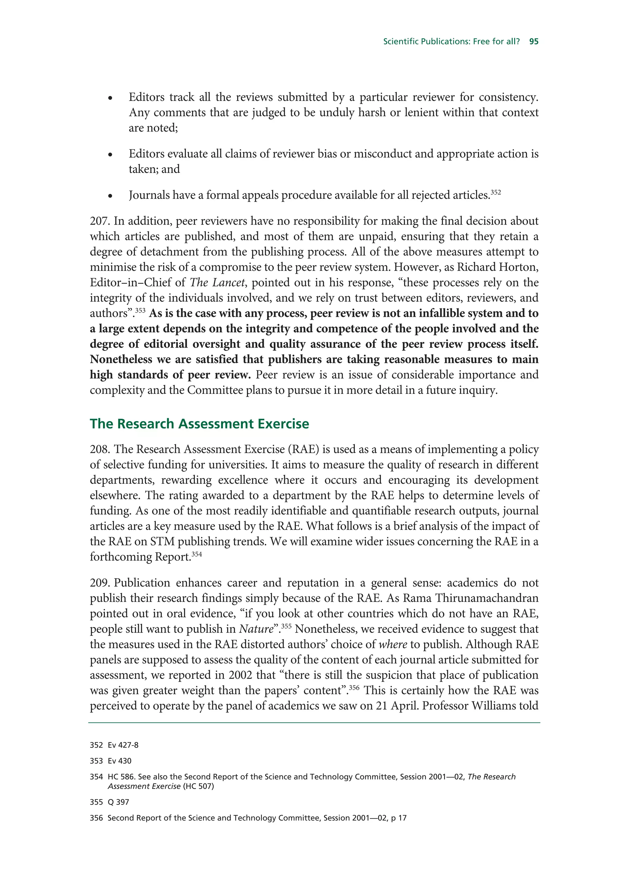 Scientific Publications: Free for all?   95




    •    Editors track all the reviews submitted by a particular reviewer for consistency.
         Any comments that are judged to be unduly harsh or lenient within that context
         are noted;

    •    Editors evaluate all claims of reviewer bias or misconduct and appropriate action is
         taken; and

    •    Journals have a formal appeals procedure available for all rejected articles.352

207. In addition, peer reviewers have no responsibility for making the final decision about
which articles are published, and most of them are unpaid, ensuring that they retain a
degree of detachment from the publishing process. All of the above measures attempt to
minimise the risk of a compromise to the peer review system. However, as Richard Horton,
Editor–in–Chief of The Lancet, pointed out in his response, “these processes rely on the
integrity of the individuals involved, and we rely on trust between editors, reviewers, and
authors”.353 As is the case with any process, peer review is not an infallible system and to
a large extent depends on the integrity and competence of the people involved and the
degree of editorial oversight and quality assurance of the peer review process itself.
Nonetheless we are satisfied that publishers are taking reasonable measures to main
high standards of peer review. Peer review is an issue of considerable importance and
complexity and the Committee plans to pursue it in more detail in a future inquiry.

The Research Assessment Exercise
208. The Research Assessment Exercise (RAE) is used as a means of implementing a policy
of selective funding for universities. It aims to measure the quality of research in different
departments, rewarding excellence where it occurs and encouraging its development
elsewhere. The rating awarded to a department by the RAE helps to determine levels of
funding. As one of the most readily identifiable and quantifiable research outputs, journal
articles are a key measure used by the RAE. What follows is a brief analysis of the impact of
the RAE on STM publishing trends. We will examine wider issues concerning the RAE in a
forthcoming Report.354

209. Publication enhances career and reputation in a general sense: academics do not
publish their research findings simply because of the RAE. As Rama Thirunamachandran
pointed out in oral evidence, “if you look at other countries which do not have an RAE,
people still want to publish in Nature”.355 Nonetheless, we received evidence to suggest that
the measures used in the RAE distorted authors’ choice of where to publish. Although RAE
panels are supposed to assess the quality of the content of each journal article submitted for
assessment, we reported in 2002 that “there is still the suspicion that place of publication
was given greater weight than the papers’ content”.356 This is certainly how the RAE was
perceived to operate by the panel of academics we saw on 21 April. Professor Williams told


352 Ev 427-8

353 Ev 430

354 HC 586. See also the Second Report of the Science and Technology Committee, Session 2001—02, The Research
    Assessment Exercise (HC 507)

355 Q 397

356 Second Report of the Science and Technology Committee, Session 2001—02, p 17
 