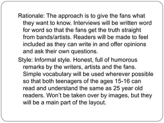 Rationale: The approach is to give the fans what
  they want to know. Interviews will be written word
  for word so that the fans get the truth straight
  from bands/artists. Readers will be made to feel
  included as they can write in and offer opinions
  and ask their own questions.
Style: Informal style. Honest, full of humorous
  remarks by the writers, artists and the fans.
  Simple vocabulary will be used wherever possible
  so that both teenagers of the ages 15-16 can
  read and understand the same as 25 year old
  readers. Won’t be taken over by images, but they
  will be a main part of the layout.
 
