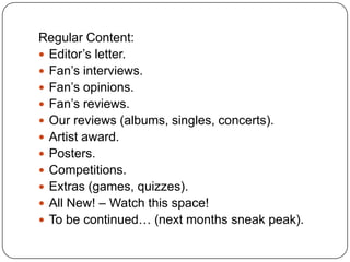 Regular Content:
 Editor’s letter.
 Fan’s interviews.
 Fan’s opinions.
 Fan’s reviews.
 Our reviews (albums, singles, concerts).
 Artist award.
 Posters.
 Competitions.
 Extras (games, quizzes).
 All New! – Watch this space!
 To be continued… (next months sneak peak).
 