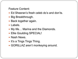 Feature Content:
 Ed Sheeran’s fresh celeb do’s and don’ts.
 Big Breakthrough.
 Back together again.
 Labels.
 My life… Marina and the Diamonds.
 Ellie Goulding SPECIAL!
 Nash News.
 It’s a Tings Tings Thing.
 GORILLAZ aren’t monkeying around.
 
