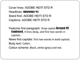 Cover lines: ADOBE HEITI STD R
Headlines: BAUHAUS 93
Stand first: ADOBE HEITI STD R
Captions: ADOBE HEITI STD R

Features first paragraph: Drop capital Bernard MT
 Condensed, 4 lines deep, and first two words in
 capitals.
News first capitals: first two words in bold capitals.
Body text: Calibri.
Colour scheme: Black, white (grey) and red.
 