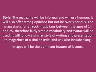 Style: The magazine will be informal and will use humour. It
will also offer strong opinions but not be overly serious. The
 magazine is for all rock music fans between the ages of 14
and 25, therefore fairly simple vocabulary and syntax will be
used. It will follow a similar style of writing and presentation
 to magazines of a similar style, and will also include slang.
      Images will be the dominant feature of layouts.
 