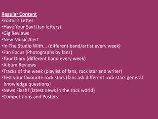 Regular Content
•Editor’s Letter
•Have Your Say! (fan letters)
•Gig Reviews
•New Music Alert
•In The Studio With... (different band/artist every week)
•Fan Focus (Photographs by fans)
•Tour Diary (different band every week)
•Album Reviews
•Tracks of the week (playlist of fans, rock star and writer)
•Test your favourite rock stars (fans ask different rock stars general
 knowledge questions)
•News Flash! (latest news in the rock world)
•Competitions and Posters
 