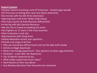 Feature Content
•Harbour Season launching a new EP (interview – double page spread)
•All Time Low on writing their next new album (interview)
•Six minutes with You Me At Six (interview)
•Opening doors with Enter Shikari (interviews)
•The many injuries of Andy Biersack, BVB (article)
•In the lab with My Chemical Romance
•We Are The In Crowd on breaking the scene
•Foo Fighters on 17 years in the music business
•How to become a rock star
•Gig memories with Young Guns
•Asking Alexandria answer your questions
•50 best rock songs of all time
• Why you should buy official merch and not the fake stuff outside
• Article on illegal downloads
• What is the full gig experience? - fans opinions on what a gig should be.
• Paramore - a year after the departures
• Top 10 albums voted for by you
• What makes a good rock music video?
• Deaf Havana on their new album
• Hey Monday talk about their favourite tour memories
 