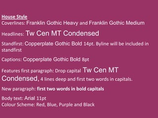 House Style
Coverlines: Franklin Gothic Heavy and Franklin Gothic Medium

Headlines: Tw   Cen MT Condensed
Standfirst: Copperplate Gothic Bold 14pt. Byline will be included in
standfirst
Captions: Copperplate Gothic Bold 8pt

Features first paragraph: Drop capital   Tw Cen MT
Condensed, 4 lines deep and first two words in capitals.
New paragraph: first two words in bold capitals
Body text: Arial 11pt
Colour Scheme: Red, Blue, Purple and Black
 