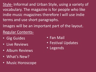 Style- Informal and Urban Style, using a variety of
vocabulary. The magazine is for people who like
indie music magazines therefore I will use indie
terms and use short paragraphs.
Images will be an important part of the layout.
Regular Contents-
• Gig Guides             • Fan Mail
• Live Reviews           • Festival Updates
                         • Legends
• Album Reviews
• What’s New?
• Music Horoscope
 