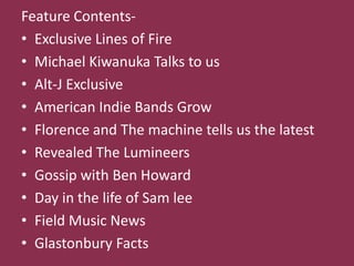 Feature Contents-
• Exclusive Lines of Fire
• Michael Kiwanuka Talks to us
• Alt-J Exclusive
• American Indie Bands Grow
• Florence and The machine tells us the latest
• Revealed The Lumineers
• Gossip with Ben Howard
• Day in the life of Sam lee
• Field Music News
• Glastonbury Facts
 