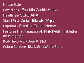 House Style
Coverlines : Franklin Gothic Heavy
Headlines- VERDANA
Stand First- Arial Black 14pt
Captions - Franklin Gothic Heavy
Features First Paragraph-Broadway First letter
on Paragraph
Body Text- VERDANA 11pt
Colour Scheme- Black,Grey,White,Blue.
 