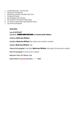 Lonsdale Boys Club – Join The Club
The Passion of Passion Pit
Of Monsters and Men Talk about Their Tour.
The Story Of FranKo
Ben Montague From The Start
Your Guide To This Winter's Hottest Gigs
Em. Britain’s Hottest New Indie Star(Cover Story)
Live From The Q Awards


    House Style:

    Title: Elephant
    Coverlines: Franklin Gothic Demi Cond and Franklin Gothic Medium

    Headlines: Berlin Sans FB Demi

    Standfirst: Berlin Sans FB Demi 14pt. Byline to be included in standfirst

    Captions: Berlin Sans FB Demi 18pt

    Features first paragraph: Drop Capital Berlin Sans FB Demi 5 lines deep, first two words in capitals

    News first paragraph: First two words in capitals

    Body text: Times New Roman, 11pt

    Colour Scheme: Burgundy, Navy Blue, White, Black
 