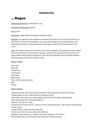 Publication Plan

     Rogue
Title:

Positioning statement: For the Rocker in you

Frequency of Publication: Monthly

Price: £2.50

Distribution: Supermarkets, Newsagents and Music Shops.

Rationale: The approach of the magazine is to appeal to the lovers of rock music, keep them up to
date with their favourite artists/bands. A main part of the magazine is to interview various rock
artists/bands and find out about what they’re working on so the fans feel connected and in the
know.

Style: The magazine style will be informal and with basic language so even people with Basic English
skills will still be able to understand the language. Adding to this, slang will be included which the
target audience will be able to understand. I will make the paragraphs short to keep the audience
interested and put key phrases in bold or italics.

Regular content:

Music Quiz
Gig Guide
Competitions
Live Reviews
Artist News
Album News
This month’s essential song list
Mail
Posters

Feature articles:

 Catherine Bunting- talks about how she coped with becoming famous living on the streets.
 Following Muse on tour- And how they’re rocking the world.
 Disturbed confess about their recent stalker experience-find out what really happened.
Steve Swaby going solo?-What about Refrain?
Gig Guide- Key tips for rocking.
Are Rammstein taking it too far? - Banned in France, USA and Germany.  We discover if they’re going
to tone it down.
Falling in Reverse- What are they doing now?
From the start with Greenday-follow their adventure.
Nickelback wants to help you- Follow his tips about making it in the industry.
Watching Blink 182 live- We discover their techniques to performing live.
 