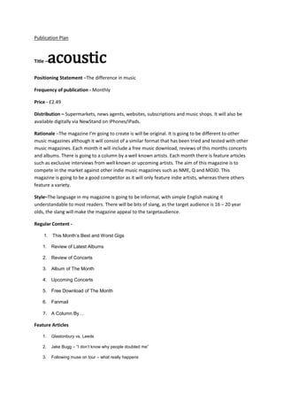 Publication Plan

acoustic

Title –

Positioning Statement –The difference in music
Frequency of publication - Monthly
Price - £2.49
Distribution – Supermarkets, news agents, websites, subscriptions and music shops. It will also be
available digitally via NewStand on iPhones/iPads.
Rationale –The magazine I’m going to create is will be original. It is going to be different to other
music magazines although it will consist of a similar format that has been tried and tested with other
music magazines. Each month it will include a free music download, reviews of this months concerts
and albums. There is going to a column by a well known artists. Each month there is feature articles
such as exclusive interviews from well known or upcoming artists. The aim of this magazine is to
compete in the market against other indie music magazines such as NME, Q and MOJO. This
magazine is going to be a good competitor as it will only feature indie artists, whereas there others
feature a variety.
Style–The language in my magazine is going to be informal, with simple English making it
understandable to most readers. There will be bits of slang, as the target audience is 16 – 20 year
olds, the slang will make the magazine appeal to the targetaudience.
Regular Content 1. This Month’s Best and Worst Gigs
1. Review of Latest Albums
2. Review of Concerts
3. Album of The Month
4. Upcoming Concerts
5. Free Download of The Month
6. Fanmail

7. A Column By…
Feature Articles
1.

Glastonbury vs. Leeds

2.

Jake Bugg – “I don’t know why people doubted me”

3.

Following muse on tour – what really happens

 