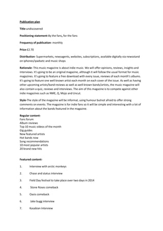 Publication plan
Title-undiscovered
Positioning statement-By the fans, for the fans
Frequency of publication- monthly
Price-£2.70
Distribution- Supermarkets, newsagents, websites, subscriptions, available digitally via newsstand
on iphones/ipadsetc and music shops
Rationale- This music magazine is about indie music. We will offer opinions, reviews, insights and
interviews. It’s going to be an original magazine, although it will follow the usual format for music
magazines. It’s going to feature a free download with every issue, reviews of each month’s albums.
It’s going to feature one well known artist each month on each cover of the issue. As well as having
other upcoming artists/band reviews as well as well known bands/artists, the music magazine will
also contain a quiz, reviews and interviews. The aim of this magazine is to compete against other
indie magazines such as NME, Q, Mojo and Uncut.
Style-The style of the magazine will be informal, using humour butnot afraid to offer strong
comments on events. The magazine is for indie fans so it will be simple and interesting with a lot of
information about the bands featured in the magazine.
Regular contentFans forum
Album reviews
Top 10 music videos of the month
Gig guides
New featured artists
Hot bands now
Song recommendations
10 most popular artists
20 brand new hits

Featured content1.

Interview with arctic monkeys

2.

Chase and status interview

3.

Field Day festival to take place over two days in 2014

4.

Stone Roses comeback

5.

Oasis comeback

6.

Jake bugg interview

7.

Kasabian Interview

 