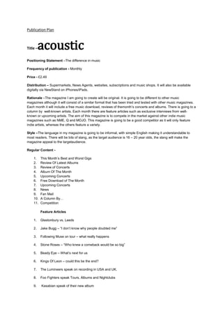Publication Plan

acoustic

Title –

Positioning Statement –The difference in music
Frequency of publication - Monthly
Price - £2.49
Distribution – Supermarkets, News Agents, websites, subscriptions and music shops. It will also be available
digitally via NewStand on iPhones/iPads.
Rationale –The magazine I am going to create will be original. It is going to be different to other music
magazines although it will consist of a similar format that has been tried and tested with other music magazines.
Each month it will include a free music download, reviews of themonth’s concerts and albums. There is going to a
column by well-known artists. Each month there are feature articles such as exclusive interviews from wellknown or upcoming artists. The aim of this magazine is to compete in the market against other indie music
magazines such as NME, Q and MOJO. This magazine is going to be a good competitor as it will only feature
indie artists, whereas the others feature a variety.
Style –The language in my magazine is going to be informal, with simple English making it understandable to
most readers. There will be bits of slang, as the target audience is 16 – 20 year olds, the slang will make the
magazine appeal to the targetaudience.
Regular Content 1.
2.
3.
4.
5.
6.
7.
8.
9.
10.
11.

This Month’s Best and Worst Gigs
Review Of Latest Albums
Review of Concerts
Album Of The Month
Upcoming Concerts
Free Download of The Month
Upcoming Concerts
News
Fan Mail
A Column By…
Competition
Feature Articles

1.

Glastonbury vs. Leeds

2.

Jake Bugg – “I don’t know why people doubted me”

3.

Following Muse on tour – what really happens

4.

Stone Roses – “Who knew a comeback would be so big”

5.

Beady Eye – What’s next for us

6.

Kings Of Leon – could this be the end?

7.

The Lumineers speak on recording in USA and UK.

8.

Foo Fighters speak Tours, Albums and Nightclubs

9.

Kasabian speak of their new album

 