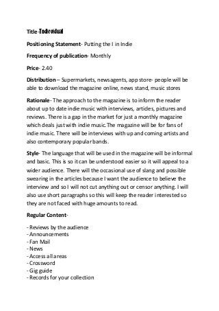 Title-Indievidual
Positioning Statement- Putting the I in Indie
Frequency of publication- Monthly
Price- 2.40
Distribution – Supermarkets, newsagents, app store- people will be
able to download the magazine online, news stand, music stores
Rationale- The approach to the magazine is to inform the reader
about up to date indie music with interviews, articles, pictures and
reviews. There is a gap in the market for just a monthly magazine
which deals just with indie music.The magazine will be for fans of
indie music. There will be interviews with up and coming artists and
also contemporary popular bands.
Style- The language that will be used in the magazine will be informal
and basic. This is so it can be understood easier so it will appeal to a
wider audience. There will the occasional use of slang and possible
swearing in the articles because I want the audience to believe the
interview and so I will not cut anything out or censor anything. I will
also use short paragraphs so this will keep the reader interested so
they are not faced with huge amounts to read.
Regular Content- Reviews by the audience
- Announcements
- Fan Mail
- News
- Access all areas
- Crossword
- Gig guide
- Records for your collection

 