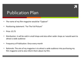 
Publication Plan
• The name of my film magazine would be “Capture”
• Positioning statement: “For The Full Picture”
• Price: £3.75
• Distribution: it will be sold in small shops and also other wider shops as I would want to
attract a wide audience
• Frequency of Publication: Once every month
• Rationale: The aim of my magazine is to attract a wide audience into purchasing my
film magazine and to also inform them about my film.
 