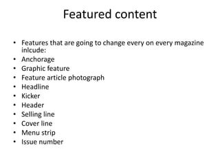 Featured content 
• Features that are going to change every on every magazine 
inlcude: 
• Anchorage 
• Graphic feature 
• Feature article photograph 
• Headline 
• Kicker 
• Header 
• Selling line 
• Cover line 
• Menu strip 
• Issue number 
