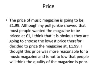 Price 
• The price of music magazine is going to be, 
£1.99. Although my poll junkie showed that 
most people wanted the magazine to be 
priced at £1, I think that it is obvious they are 
going to choose the lowest price therefor I 
decided to price the magazine at, £1.99. I 
thought this price was more reasonable for a 
music magazine and is not to low that people 
will think the quality of the magazine is poor. 
 