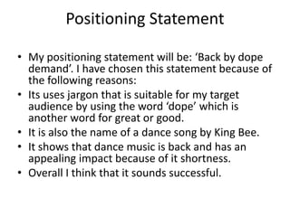 Positioning Statement 
• My positioning statement will be: ‘Back by dope 
demand’. I have chosen this statement because of 
the following reasons: 
• Its uses jargon that is suitable for my target 
audience by using the word ‘dope’ which is 
another word for great or good. 
• It is also the name of a dance song by King Bee. 
• It shows that dance music is back and has an 
appealing impact because of it shortness. 
• Overall I think that it sounds successful. 
 