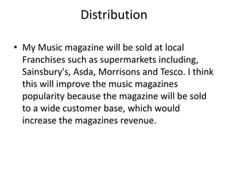 Distribution 
• My Music magazine will be sold at local 
Franchises such as supermarkets including, 
Sainsbury's, Asda, Morrisons and Tesco. I think 
this will improve the music magazines 
popularity because the magazine will be sold 
to a wide customer base, which would 
increase the magazines revenue. 
 