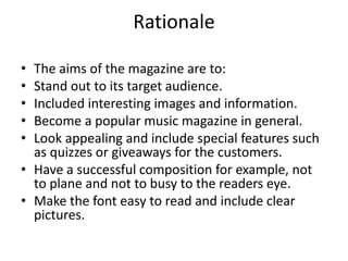 Rationale 
• The aims of the magazine are to: 
• Stand out to its target audience. 
• Included interesting images and information. 
• Become a popular music magazine in general. 
• Look appealing and include special features such 
as quizzes or giveaways for the customers. 
• Have a successful composition for example, not 
to plane and not to busy to the readers eye. 
• Make the font easy to read and include clear 
pictures. 
 