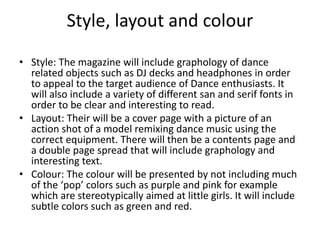 Style, layout and colour 
• Style: The magazine will include graphology of dance 
related objects such as DJ decks and headphones in order 
to appeal to the target audience of Dance enthusiasts. It 
will also include a variety of different san and serif fonts in 
order to be clear and interesting to read. 
• Layout: Their will be a cover page with a picture of an 
action shot of a model remixing dance music using the 
correct equipment. There will then be a contents page and 
a double page spread that will include graphology and 
interesting text. 
• Colour: The colour will be presented by not including much 
of the ‘pop’ colors such as purple and pink for example 
which are stereotypically aimed at little girls. It will include 
subtle colors such as green and red. 
 