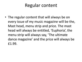 Regular content 
• The regular content that will always be on 
every issue of my music magazine will be the, 
Mast head, menu strip and price. The mast 
head will always be entitled, ‘Euphoria’, the 
menu strip will always say, ‘The ultimate 
dance magazine’ and the price will always be 
£1.99. 
 
