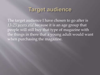 The target audience I have chosen to go after is
13-25 years old because it is an age group that
people will still buy that type of magazine with
the things in there that a young adult would want
when purchasing the magazine.
 