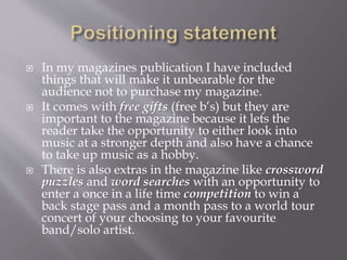  In my magazines publication I have included
things that will make it unbearable for the
audience not to purchase my magazine.
 It comes with free gifts (free b’s) but they are
important to the magazine because it lets the
reader take the opportunity to either look into
music at a stronger depth and also have a chance
to take up music as a hobby.
 There is also extras in the magazine like crossword
puzzles and word searches with an opportunity to
enter a once in a life time competition to win a
back stage pass and a month pass to a world tour
concert of your choosing to your favourite
band/solo artist.
 